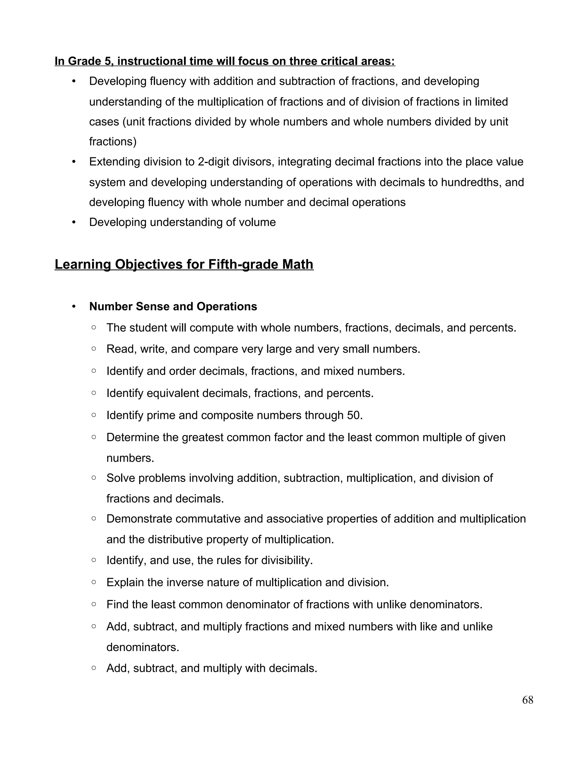 In Grade 5, instructional time will focus on three critical areas:
• Developing fluency with addition and subtraction of fractions, and developing
understanding of the multiplication of fractions and of division of fractions in limited
cases (unit fractions divided by whole numbers and whole numbers divided by unit
fractions)
• Extending division to 2-digit divisors, integrating decimal fractions into the place value
system and developing understanding of operations with decimals to hundredths, and
developing fluency with whole number and decimal operations
• Developing understanding of volume
Learning Objectives for Fifth-grade Math
• Number Sense and Operations
◦ The student will compute with whole numbers, fractions, decimals, and percents.
◦ Read, write, and compare very large and very small numbers.
◦ Identify and order decimals, fractions, and mixed numbers.
◦ Identify equivalent decimals, fractions, and percents.
◦ Identify prime and composite numbers through 50.
◦ Determine the greatest common factor and the least common multiple of given
numbers.
◦ Solve problems involving addition, subtraction, multiplication, and division of
fractions and decimals.
◦ Demonstrate commutative and associative properties of addition and multiplication
and the distributive property of multiplication.
◦ Identify, and use, the rules for divisibility.
◦ Explain the inverse nature of multiplication and division.
◦ Find the least common denominator of fractions with unlike denominators.
◦ Add, subtract, and multiply fractions and mixed numbers with like and unlike
denominators.
◦ Add, subtract, and multiply with decimals.
68
 