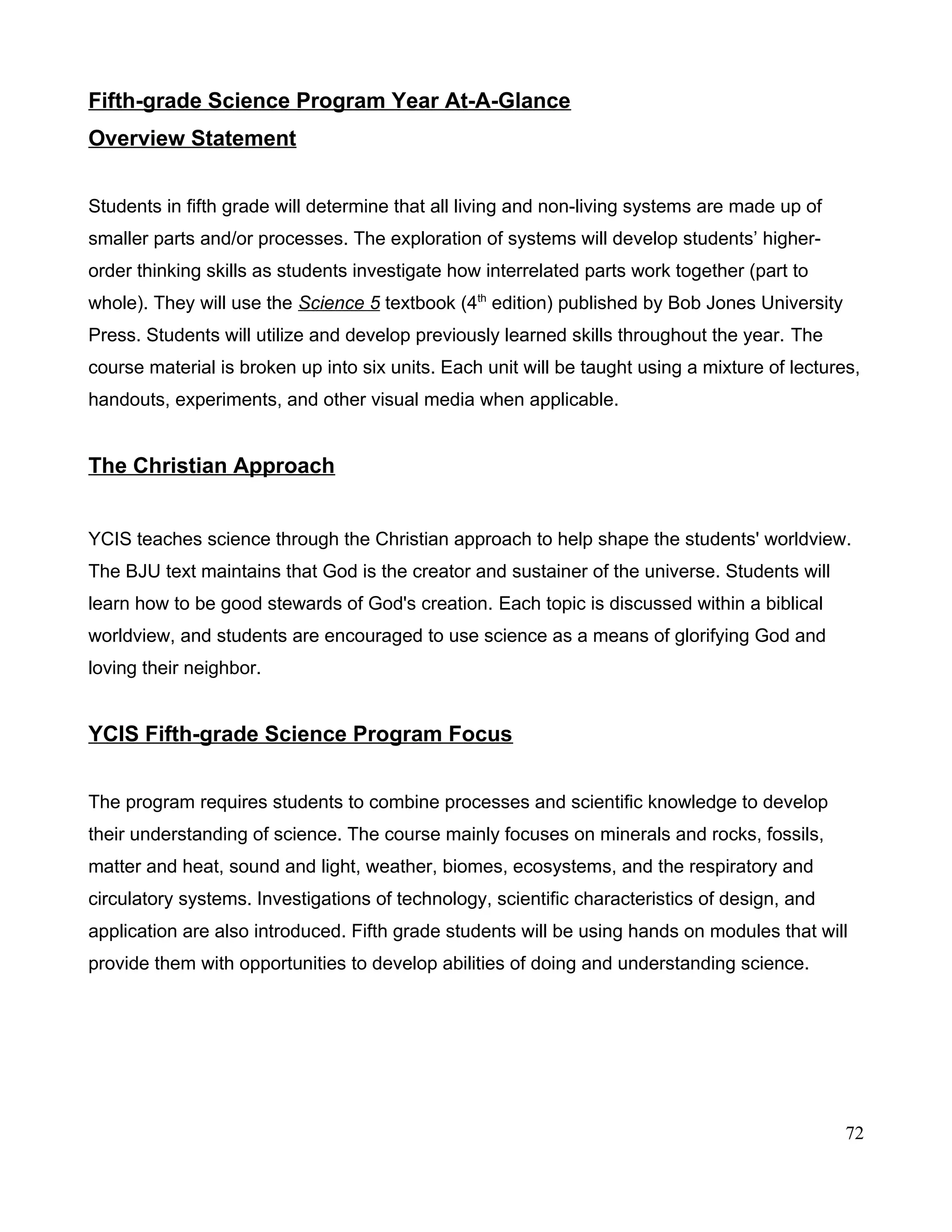 Fifth-grade Science Program Year At-A-Glance
Overview Statement
Students in fifth grade will determine that all living and non-living systems are made up of
smaller parts and/or processes. The exploration of systems will develop students’ higher-
order thinking skills as students investigate how interrelated parts work together (part to
whole). They will use the Science 5 textbook (4th
edition) published by Bob Jones University
Press. Students will utilize and develop previously learned skills throughout the year. The
course material is broken up into six units. Each unit will be taught using a mixture of lectures,
handouts, experiments, and other visual media when applicable.
The Christian Approach
YCIS teaches science through the Christian approach to help shape the students' worldview.
The BJU text maintains that God is the creator and sustainer of the universe. Students will
learn how to be good stewards of God's creation. Each topic is discussed within a biblical
worldview, and students are encouraged to use science as a means of glorifying God and
loving their neighbor.
YCIS Fifth-grade Science Program Focus
The program requires students to combine processes and scientific knowledge to develop
their understanding of science. The course mainly focuses on minerals and rocks, fossils,
matter and heat, sound and light, weather, biomes, ecosystems, and the respiratory and
circulatory systems. Investigations of technology, scientific characteristics of design, and
application are also introduced. Fifth grade students will be using hands on modules that will
provide them with opportunities to develop abilities of doing and understanding science.
72
 