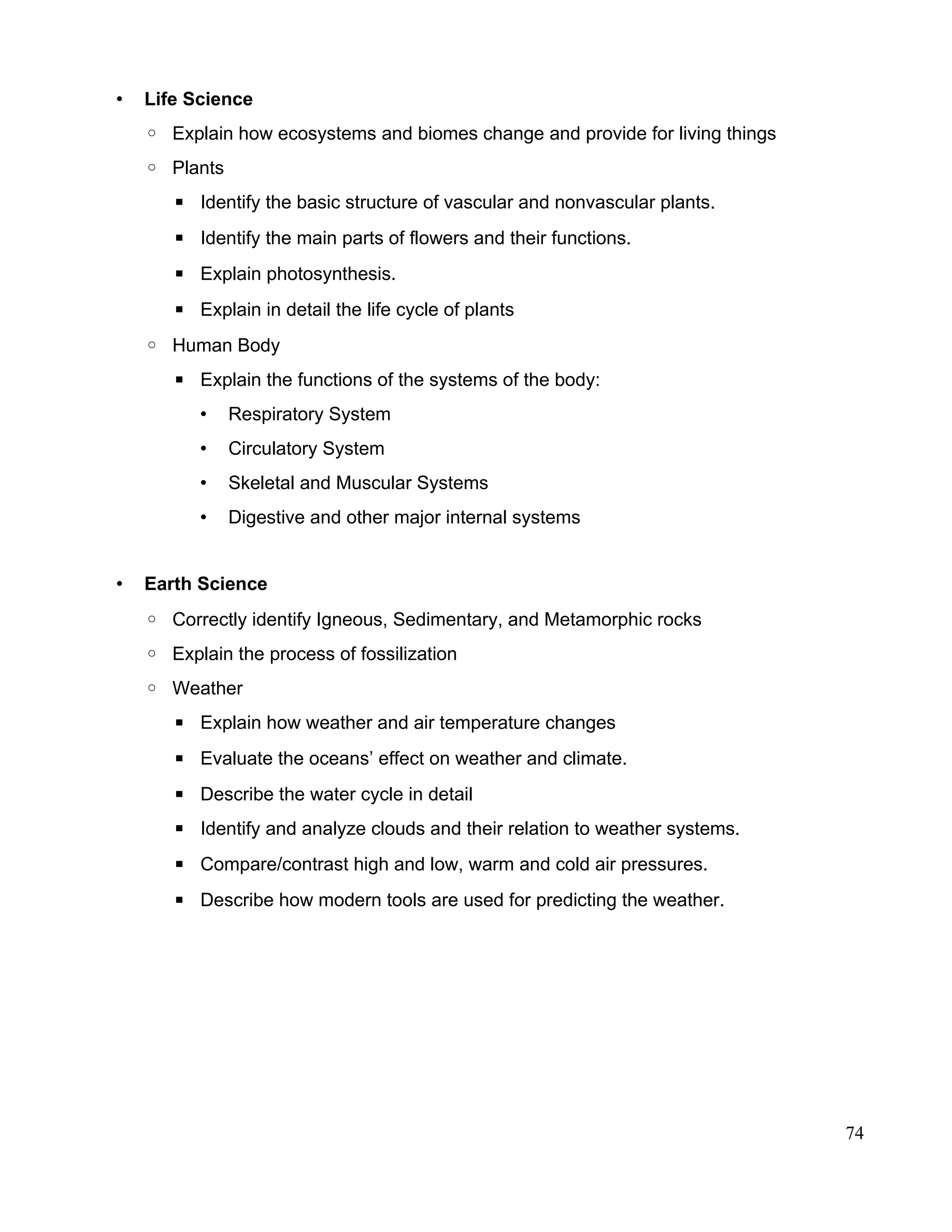 • Life Science
◦ Explain how ecosystems and biomes change and provide for living things
◦ Plants
▪ Identify the basic structure of vascular and nonvascular plants.
▪ Identify the main parts of flowers and their functions.
▪ Explain photosynthesis.
▪ Explain in detail the life cycle of plants
◦ Human Body
▪ Explain the functions of the systems of the body:
• Respiratory System
• Circulatory System
• Skeletal and Muscular Systems
• Digestive and other major internal systems
• Earth Science
◦ Correctly identify Igneous, Sedimentary, and Metamorphic rocks
◦ Explain the process of fossilization
◦ Weather
▪ Explain how weather and air temperature changes
▪ Evaluate the oceans’ effect on weather and climate.
▪ Describe the water cycle in detail
▪ Identify and analyze clouds and their relation to weather systems.
▪ Compare/contrast high and low, warm and cold air pressures.
▪ Describe how modern tools are used for predicting the weather.
74
 