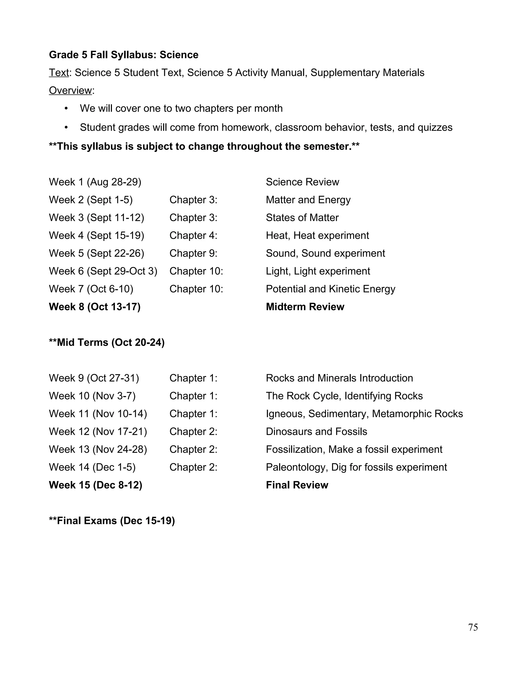 Grade 5 Fall Syllabus: Science
Text: Science 5 Student Text, Science 5 Activity Manual, Supplementary Materials
Overview:
• We will cover one to two chapters per month
• Student grades will come from homework, classroom behavior, tests, and quizzes
**This syllabus is subject to change throughout the semester.**
Week 1 (Aug 28-29) Science Review
Week 2 (Sept 1-5) Chapter 3: Matter and Energy
Week 3 (Sept 11-12) Chapter 3: States of Matter
Week 4 (Sept 15-19) Chapter 4: Heat, Heat experiment
Week 5 (Sept 22-26) Chapter 9: Sound, Sound experiment
Week 6 (Sept 29-Oct 3) Chapter 10: Light, Light experiment
Week 7 (Oct 6-10) Chapter 10: Potential and Kinetic Energy
Week 8 (Oct 13-17) Midterm Review
**Mid Terms (Oct 20-24)
Week 9 (Oct 27-31) Chapter 1: Rocks and Minerals Introduction
Week 10 (Nov 3-7) Chapter 1: The Rock Cycle, Identifying Rocks
Week 11 (Nov 10-14) Chapter 1: Igneous, Sedimentary, Metamorphic Rocks
Week 12 (Nov 17-21) Chapter 2: Dinosaurs and Fossils
Week 13 (Nov 24-28) Chapter 2: Fossilization, Make a fossil experiment
Week 14 (Dec 1-5) Chapter 2: Paleontology, Dig for fossils experiment
Week 15 (Dec 8-12) Final Review
**Final Exams (Dec 15-19)
75
 