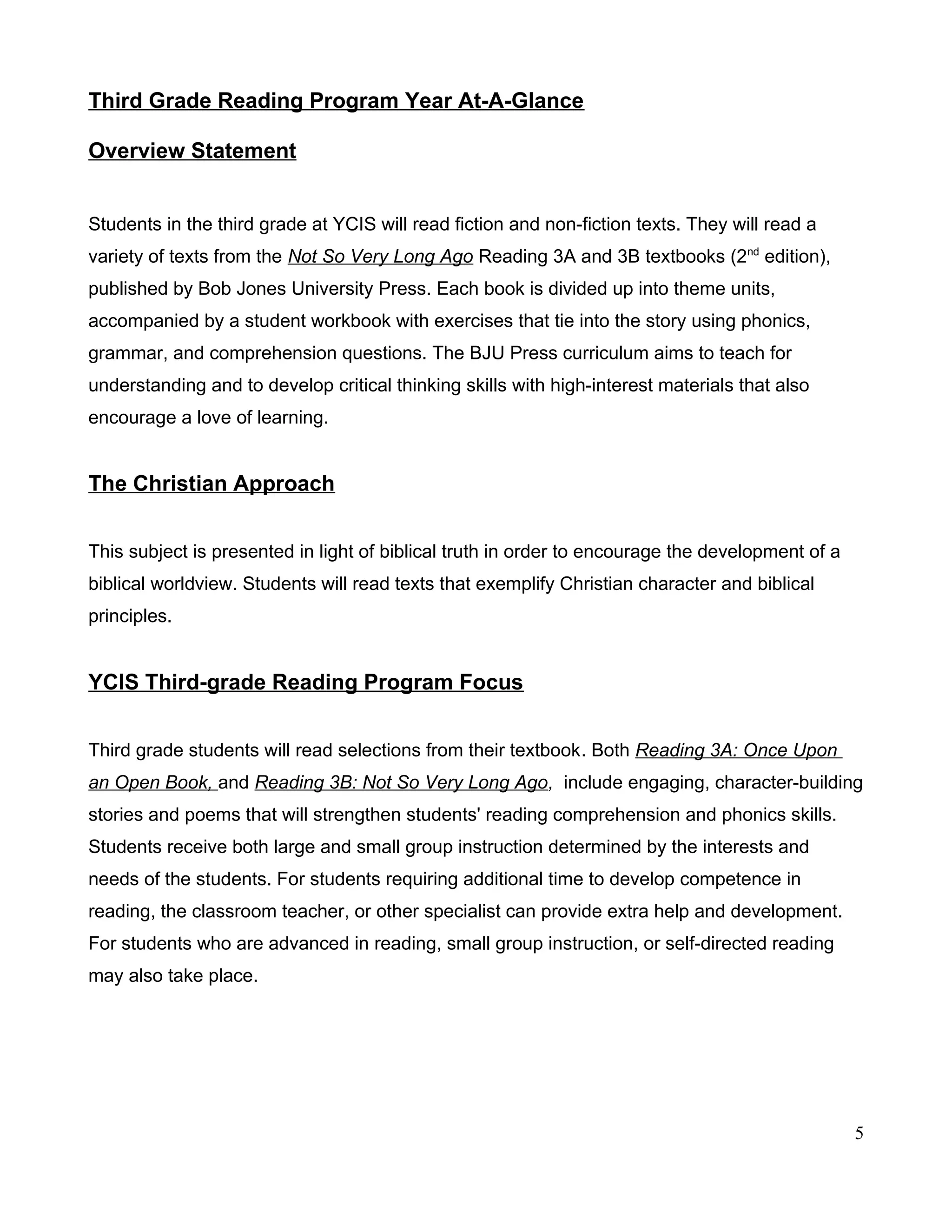Third Grade Reading Program Year At-A-Glance
Overview Statement
Students in the third grade at YCIS will read fiction and non-fiction texts. They will read a
variety of texts from the Not So Very Long Ago Reading 3A and 3B textbooks (2nd
edition),
published by Bob Jones University Press. Each book is divided up into theme units,
accompanied by a student workbook with exercises that tie into the story using phonics,
grammar, and comprehension questions. The BJU Press curriculum aims to teach for
understanding and to develop critical thinking skills with high-interest materials that also
encourage a love of learning.
The Christian Approach
This subject is presented in light of biblical truth in order to encourage the development of a
biblical worldview. Students will read texts that exemplify Christian character and biblical
principles.
YCIS Third-grade Reading Program Focus
Third grade students will read selections from their textbook. Both Reading 3A: Once Upon
an Open Book, and Reading 3B: Not So Very Long Ago, include engaging, character-building
stories and poems that will strengthen students' reading comprehension and phonics skills.
Students receive both large and small group instruction determined by the interests and
needs of the students. For students requiring additional time to develop competence in
reading, the classroom teacher, or other specialist can provide extra help and development.
For students who are advanced in reading, small group instruction, or self-directed reading
may also take place.
5
 
