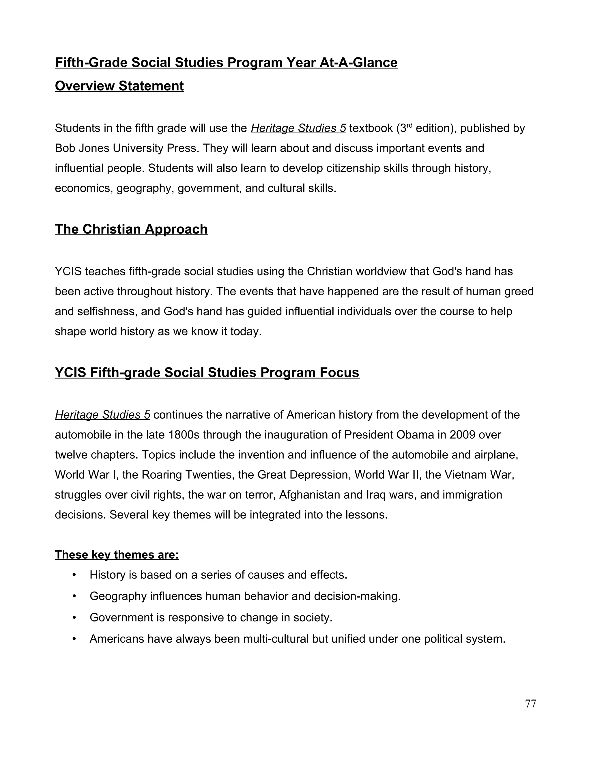 Fifth-Grade Social Studies Program Year At-A-Glance
Overview Statement
Students in the fifth grade will use the Heritage Studies 5 textbook (3rd
edition), published by
Bob Jones University Press. They will learn about and discuss important events and
influential people. Students will also learn to develop citizenship skills through history,
economics, geography, government, and cultural skills.
The Christian Approach
YCIS teaches fifth-grade social studies using the Christian worldview that God's hand has
been active throughout history. The events that have happened are the result of human greed
and selfishness, and God's hand has guided influential individuals over the course to help
shape world history as we know it today.
YCIS Fifth-grade Social Studies Program Focus
Heritage Studies 5 continues the narrative of American history from the development of the
automobile in the late 1800s through the inauguration of President Obama in 2009 over
twelve chapters. Topics include the invention and influence of the automobile and airplane,
World War I, the Roaring Twenties, the Great Depression, World War II, the Vietnam War,
struggles over civil rights, the war on terror, Afghanistan and Iraq wars, and immigration
decisions. Several key themes will be integrated into the lessons.
These key themes are:
• History is based on a series of causes and effects.
• Geography influences human behavior and decision-making.
• Government is responsive to change in society.
• Americans have always been multi-cultural but unified under one political system.
77
 