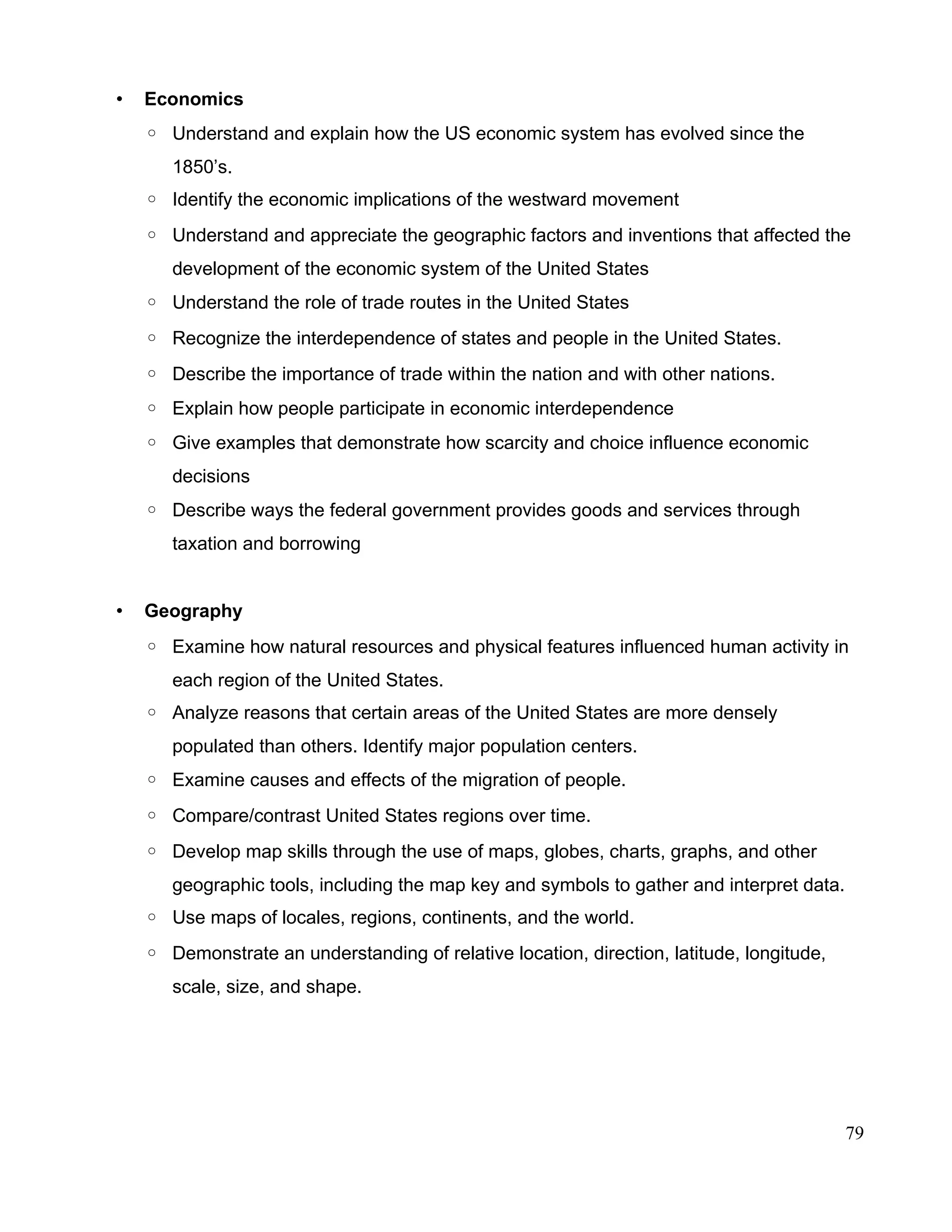 • Economics
◦ Understand and explain how the US economic system has evolved since the
1850’s.
◦ Identify the economic implications of the westward movement
◦ Understand and appreciate the geographic factors and inventions that affected the
development of the economic system of the United States
◦ Understand the role of trade routes in the United States
◦ Recognize the interdependence of states and people in the United States.
◦ Describe the importance of trade within the nation and with other nations.
◦ Explain how people participate in economic interdependence
◦ Give examples that demonstrate how scarcity and choice influence economic
decisions
◦ Describe ways the federal government provides goods and services through
taxation and borrowing
• Geography
◦ Examine how natural resources and physical features influenced human activity in
each region of the United States.
◦ Analyze reasons that certain areas of the United States are more densely
populated than others. Identify major population centers.
◦ Examine causes and effects of the migration of people.
◦ Compare/contrast United States regions over time.
◦ Develop map skills through the use of maps, globes, charts, graphs, and other
geographic tools, including the map key and symbols to gather and interpret data.
◦ Use maps of locales, regions, continents, and the world.
◦ Demonstrate an understanding of relative location, direction, latitude, longitude,
scale, size, and shape.
79
 