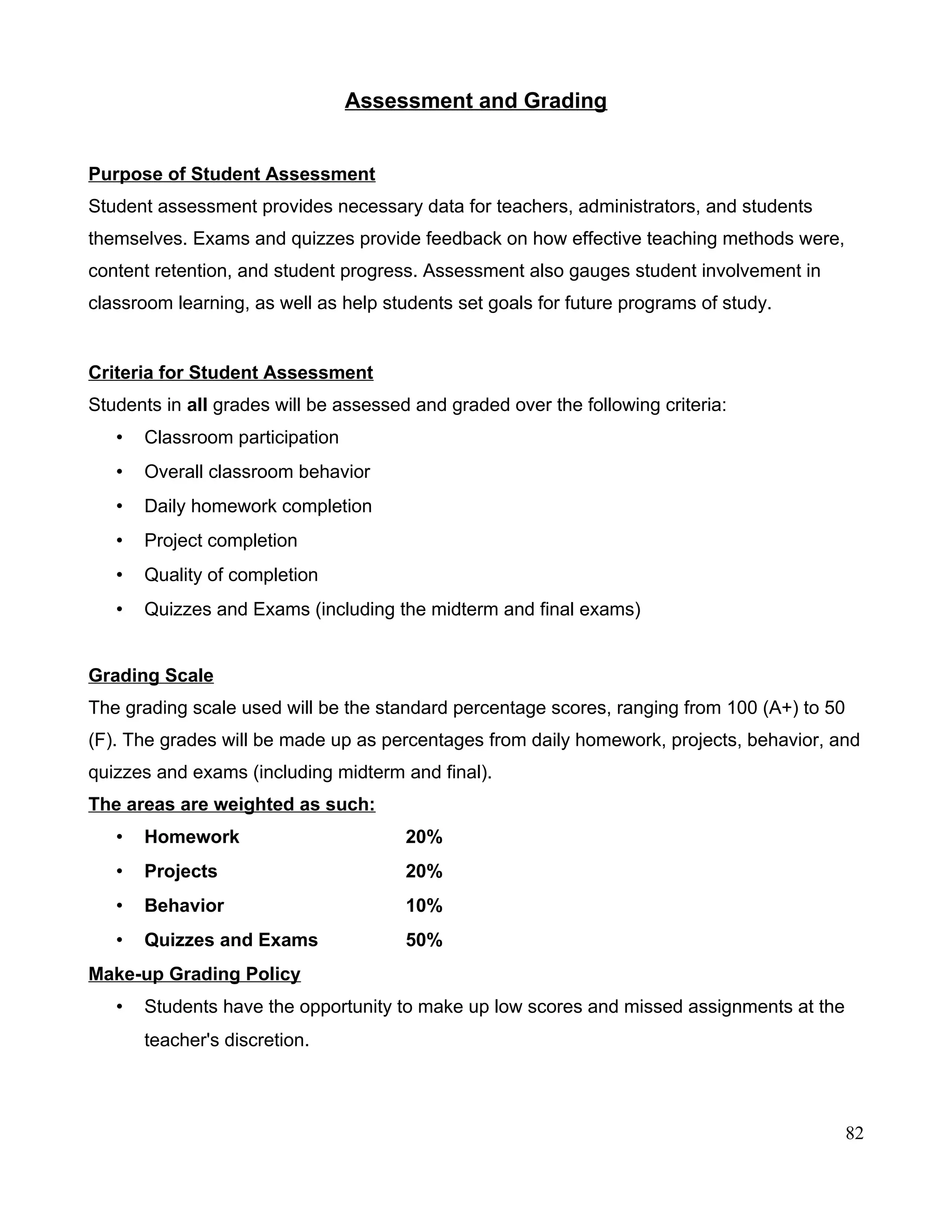 Assessment and Grading
Purpose of Student Assessment
Student assessment provides necessary data for teachers, administrators, and students
themselves. Exams and quizzes provide feedback on how effective teaching methods were,
content retention, and student progress. Assessment also gauges student involvement in
classroom learning, as well as help students set goals for future programs of study.
Criteria for Student Assessment
Students in all grades will be assessed and graded over the following criteria:
• Classroom participation
• Overall classroom behavior
• Daily homework completion
• Project completion
• Quality of completion
• Quizzes and Exams (including the midterm and final exams)
Grading Scale
The grading scale used will be the standard percentage scores, ranging from 100 (A+) to 50
(F). The grades will be made up as percentages from daily homework, projects, behavior, and
quizzes and exams (including midterm and final).
The areas are weighted as such:
• Homework 20%
• Projects 20%
• Behavior 10%
• Quizzes and Exams 50%
Make-up Grading Policy
• Students have the opportunity to make up low scores and missed assignments at the
teacher's discretion.
82
 