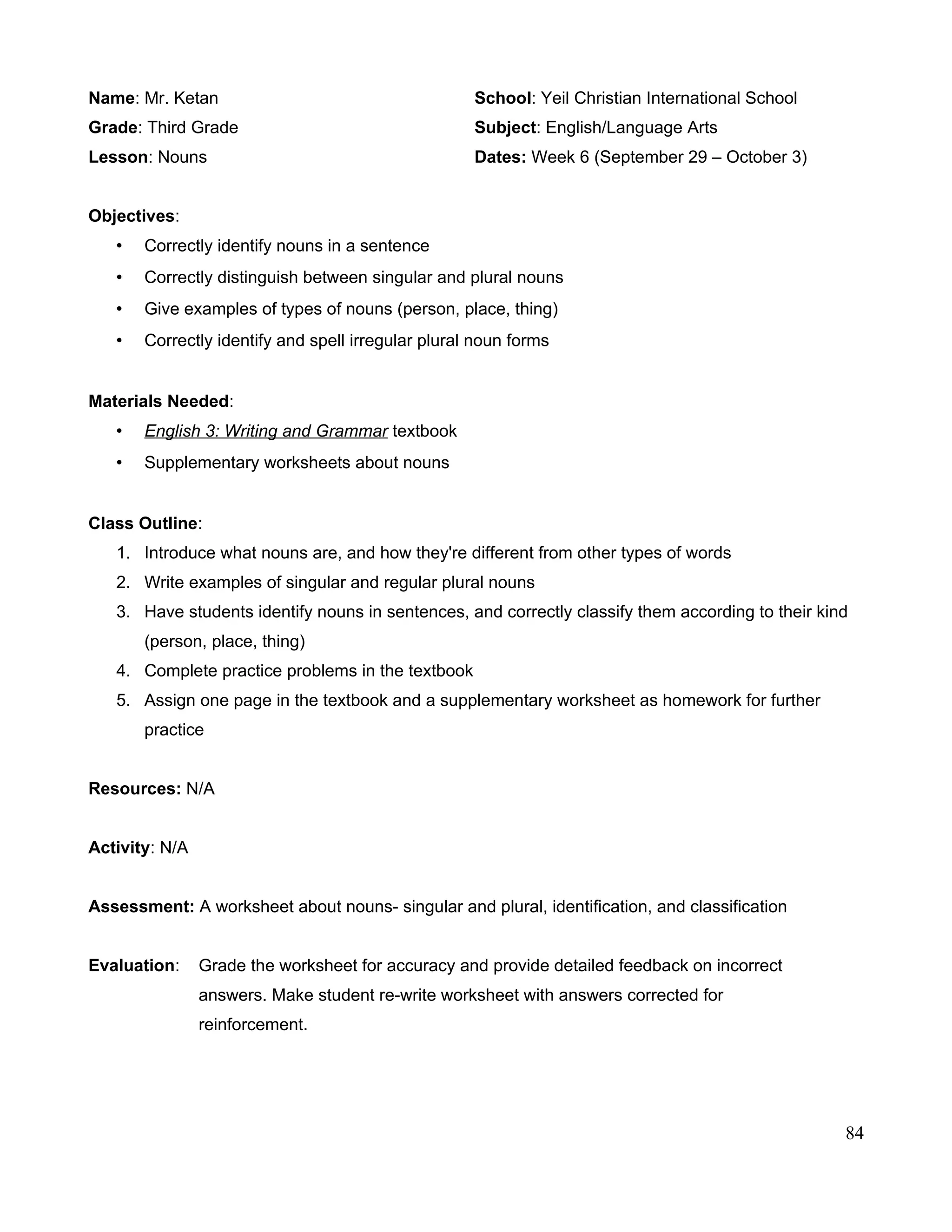 Name: Mr. Ketan School: Yeil Christian International School
Grade: Third Grade Subject: English/Language Arts
Lesson: Nouns Dates: Week 6 (September 29 – October 3)
Objectives:
• Correctly identify nouns in a sentence
• Correctly distinguish between singular and plural nouns
• Give examples of types of nouns (person, place, thing)
• Correctly identify and spell irregular plural noun forms
Materials Needed:
• English 3: Writing and Grammar textbook
• Supplementary worksheets about nouns
Class Outline:
1. Introduce what nouns are, and how they're different from other types of words
2. Write examples of singular and regular plural nouns
3. Have students identify nouns in sentences, and correctly classify them according to their kind
(person, place, thing)
4. Complete practice problems in the textbook
5. Assign one page in the textbook and a supplementary worksheet as homework for further
practice
Resources: N/A
Activity: N/A
Assessment: A worksheet about nouns- singular and plural, identification, and classification
Evaluation: Grade the worksheet for accuracy and provide detailed feedback on incorrect
answers. Make student re-write worksheet with answers corrected for
reinforcement.
84
 