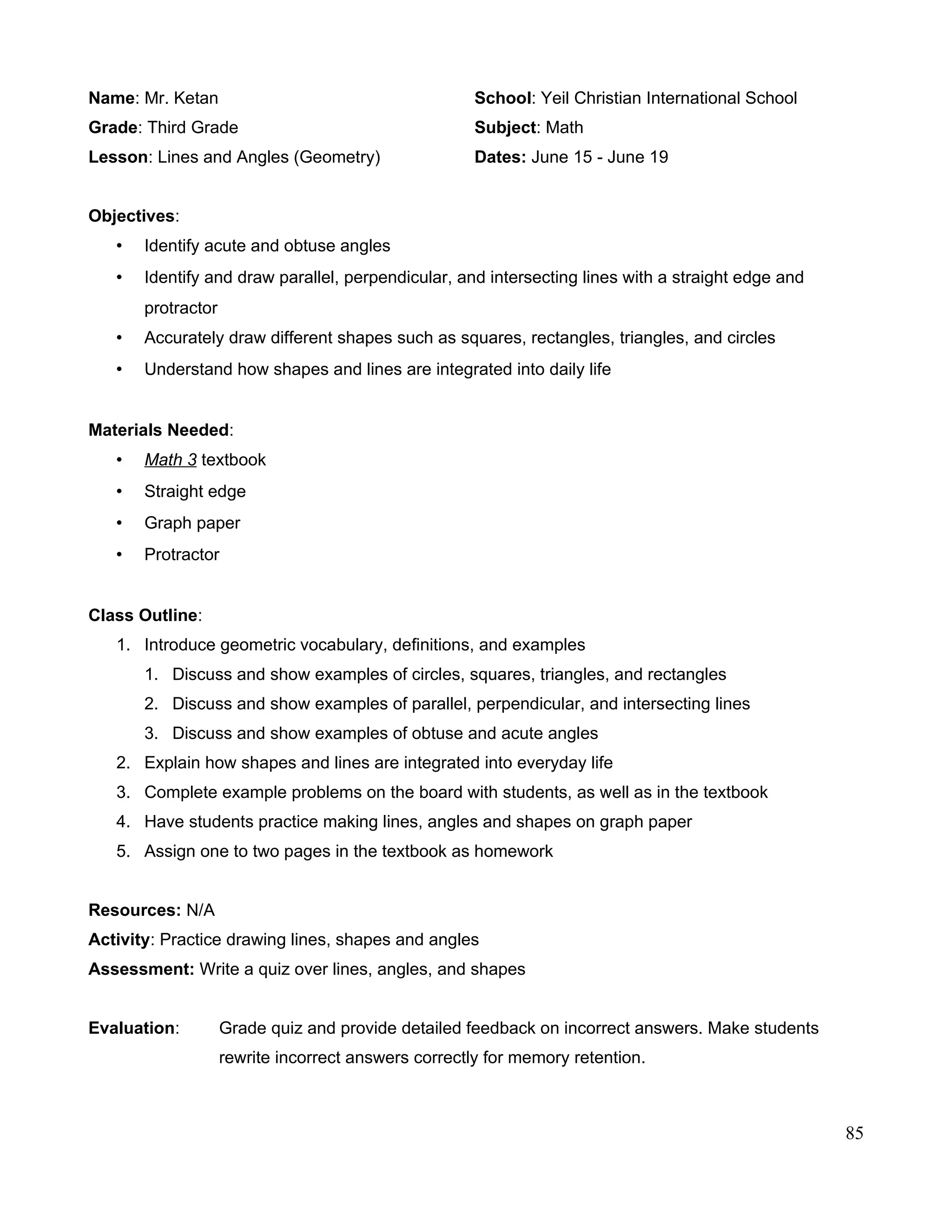 Name: Mr. Ketan School: Yeil Christian International School
Grade: Third Grade Subject: Math
Lesson: Lines and Angles (Geometry) Dates: June 15 - June 19
Objectives:
• Identify acute and obtuse angles
• Identify and draw parallel, perpendicular, and intersecting lines with a straight edge and
protractor
• Accurately draw different shapes such as squares, rectangles, triangles, and circles
• Understand how shapes and lines are integrated into daily life
Materials Needed:
• Math 3 textbook
• Straight edge
• Graph paper
• Protractor
Class Outline:
1. Introduce geometric vocabulary, definitions, and examples
1. Discuss and show examples of circles, squares, triangles, and rectangles
2. Discuss and show examples of parallel, perpendicular, and intersecting lines
3. Discuss and show examples of obtuse and acute angles
2. Explain how shapes and lines are integrated into everyday life
3. Complete example problems on the board with students, as well as in the textbook
4. Have students practice making lines, angles and shapes on graph paper
5. Assign one to two pages in the textbook as homework
Resources: N/A
Activity: Practice drawing lines, shapes and angles
Assessment: Write a quiz over lines, angles, and shapes
Evaluation: Grade quiz and provide detailed feedback on incorrect answers. Make students
rewrite incorrect answers correctly for memory retention.
85
 