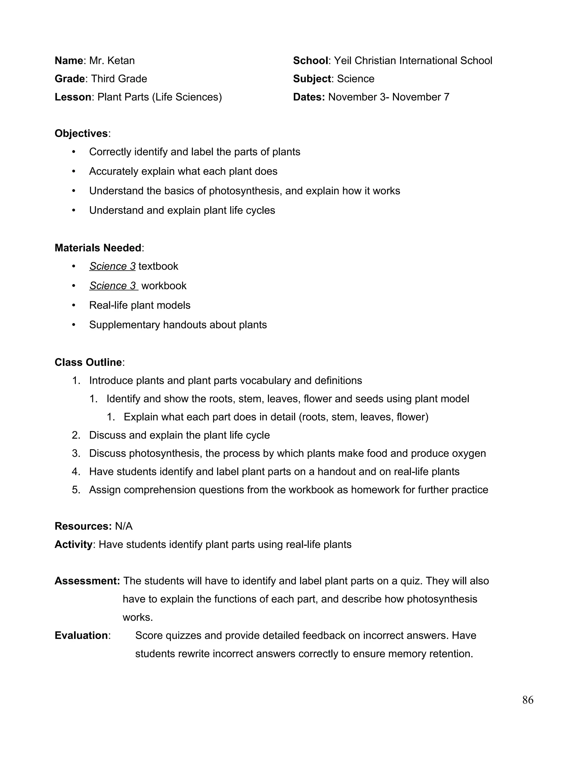 Name: Mr. Ketan School: Yeil Christian International School
Grade: Third Grade Subject: Science
Lesson: Plant Parts (Life Sciences) Dates: November 3- November 7
Objectives:
• Correctly identify and label the parts of plants
• Accurately explain what each plant does
• Understand the basics of photosynthesis, and explain how it works
• Understand and explain plant life cycles
Materials Needed:
• Science 3 textbook
• Science 3 workbook
• Real-life plant models
• Supplementary handouts about plants
Class Outline:
1. Introduce plants and plant parts vocabulary and definitions
1. Identify and show the roots, stem, leaves, flower and seeds using plant model
1. Explain what each part does in detail (roots, stem, leaves, flower)
2. Discuss and explain the plant life cycle
3. Discuss photosynthesis, the process by which plants make food and produce oxygen
4. Have students identify and label plant parts on a handout and on real-life plants
5. Assign comprehension questions from the workbook as homework for further practice
Resources: N/A
Activity: Have students identify plant parts using real-life plants
Assessment: The students will have to identify and label plant parts on a quiz. They will also
have to explain the functions of each part, and describe how photosynthesis
works.
Evaluation: Score quizzes and provide detailed feedback on incorrect answers. Have
students rewrite incorrect answers correctly to ensure memory retention.
86
 