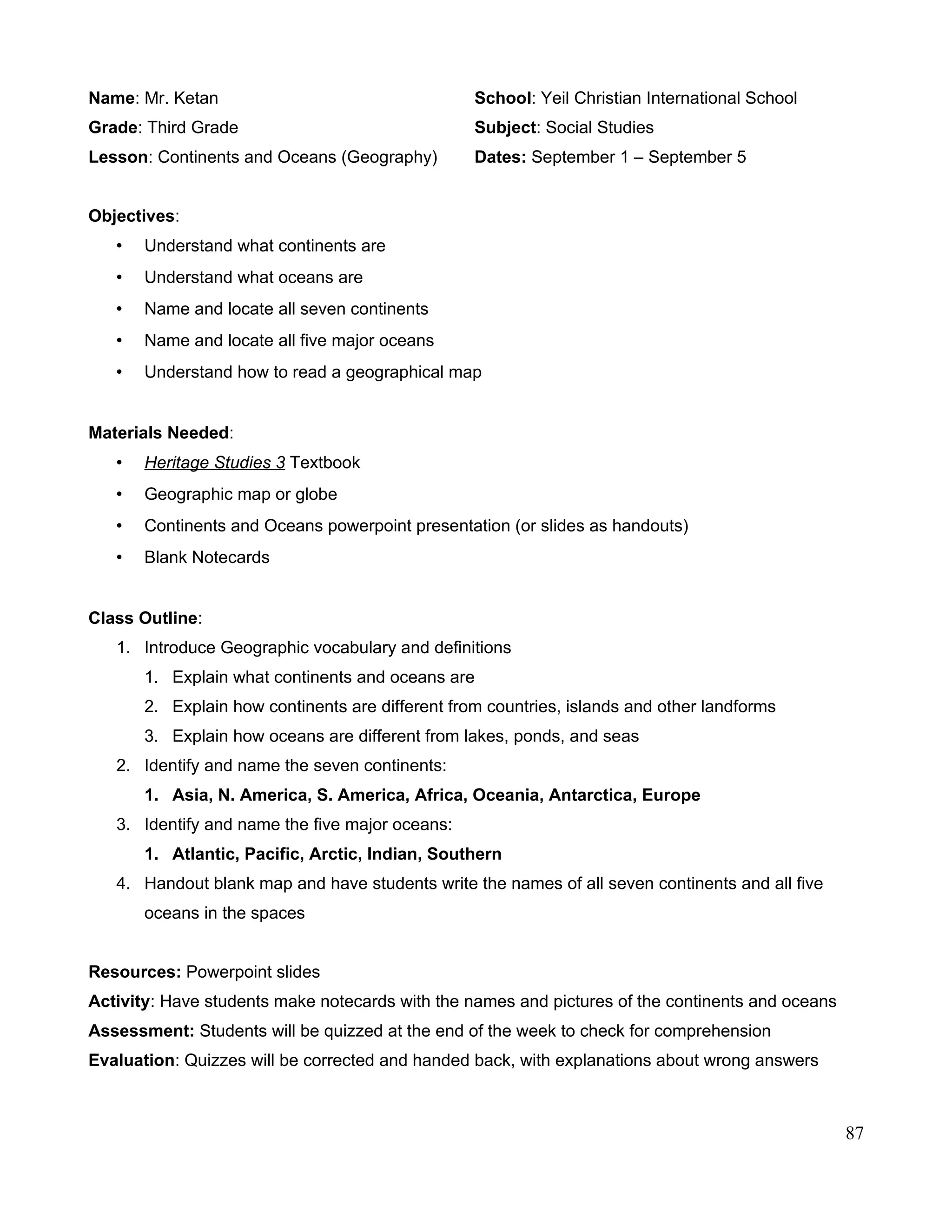 Name: Mr. Ketan School: Yeil Christian International School
Grade: Third Grade Subject: Social Studies
Lesson: Continents and Oceans (Geography) Dates: September 1 – September 5
Objectives:
• Understand what continents are
• Understand what oceans are
• Name and locate all seven continents
• Name and locate all five major oceans
• Understand how to read a geographical map
Materials Needed:
• Heritage Studies 3 Textbook
• Geographic map or globe
• Continents and Oceans powerpoint presentation (or slides as handouts)
• Blank Notecards
Class Outline:
1. Introduce Geographic vocabulary and definitions
1. Explain what continents and oceans are
2. Explain how continents are different from countries, islands and other landforms
3. Explain how oceans are different from lakes, ponds, and seas
2. Identify and name the seven continents:
1. Asia, N. America, S. America, Africa, Oceania, Antarctica, Europe
3. Identify and name the five major oceans:
1. Atlantic, Pacific, Arctic, Indian, Southern
4. Handout blank map and have students write the names of all seven continents and all five
oceans in the spaces
Resources: Powerpoint slides
Activity: Have students make notecards with the names and pictures of the continents and oceans
Assessment: Students will be quizzed at the end of the week to check for comprehension
Evaluation: Quizzes will be corrected and handed back, with explanations about wrong answers
87
 