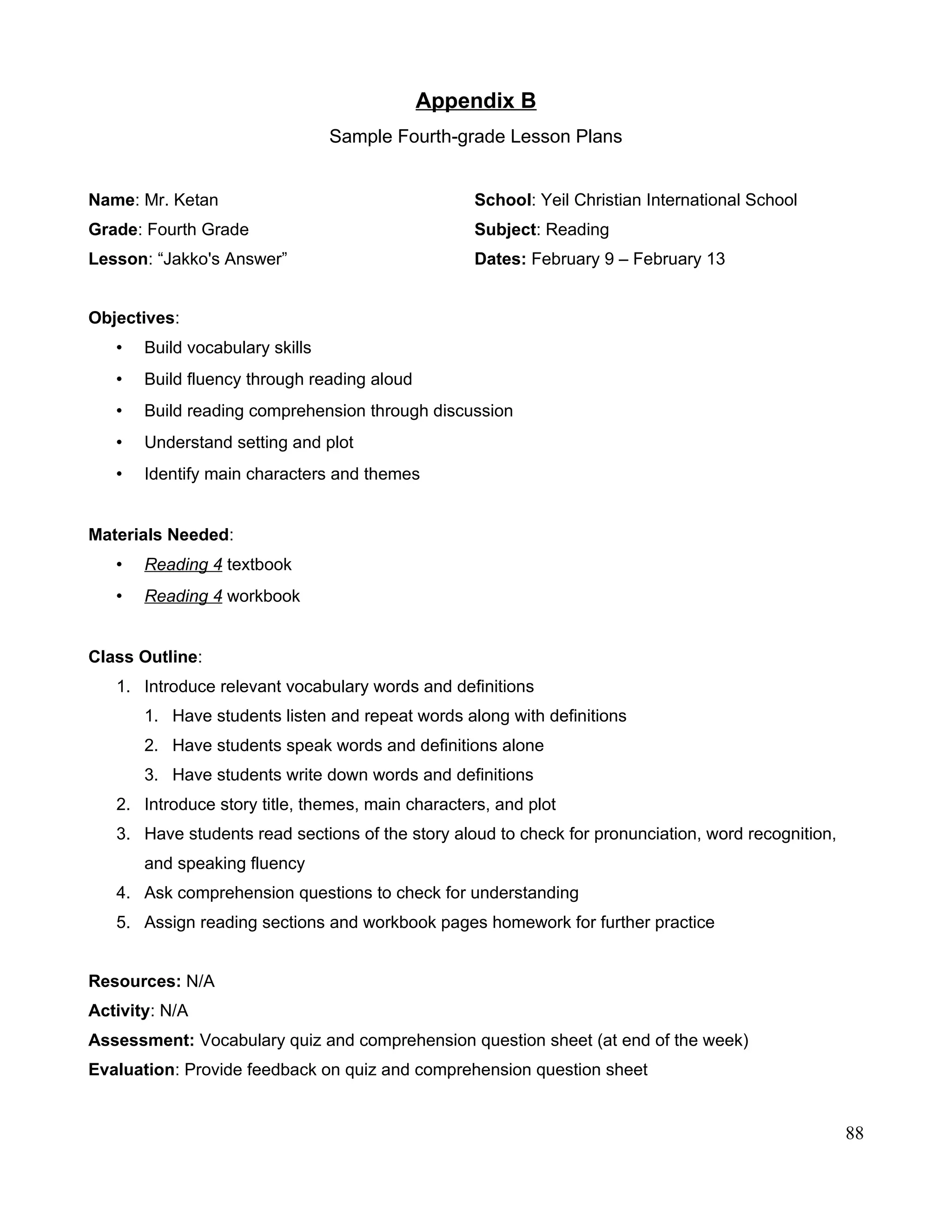 Appendix B
Sample Fourth-grade Lesson Plans
Name: Mr. Ketan School: Yeil Christian International School
Grade: Fourth Grade Subject: Reading
Lesson: “Jakko's Answer” Dates: February 9 – February 13
Objectives:
• Build vocabulary skills
• Build fluency through reading aloud
• Build reading comprehension through discussion
• Understand setting and plot
• Identify main characters and themes
Materials Needed:
• Reading 4 textbook
• Reading 4 workbook
Class Outline:
1. Introduce relevant vocabulary words and definitions
1. Have students listen and repeat words along with definitions
2. Have students speak words and definitions alone
3. Have students write down words and definitions
2. Introduce story title, themes, main characters, and plot
3. Have students read sections of the story aloud to check for pronunciation, word recognition,
and speaking fluency
4. Ask comprehension questions to check for understanding
5. Assign reading sections and workbook pages homework for further practice
Resources: N/A
Activity: N/A
Assessment: Vocabulary quiz and comprehension question sheet (at end of the week)
Evaluation: Provide feedback on quiz and comprehension question sheet
88
 