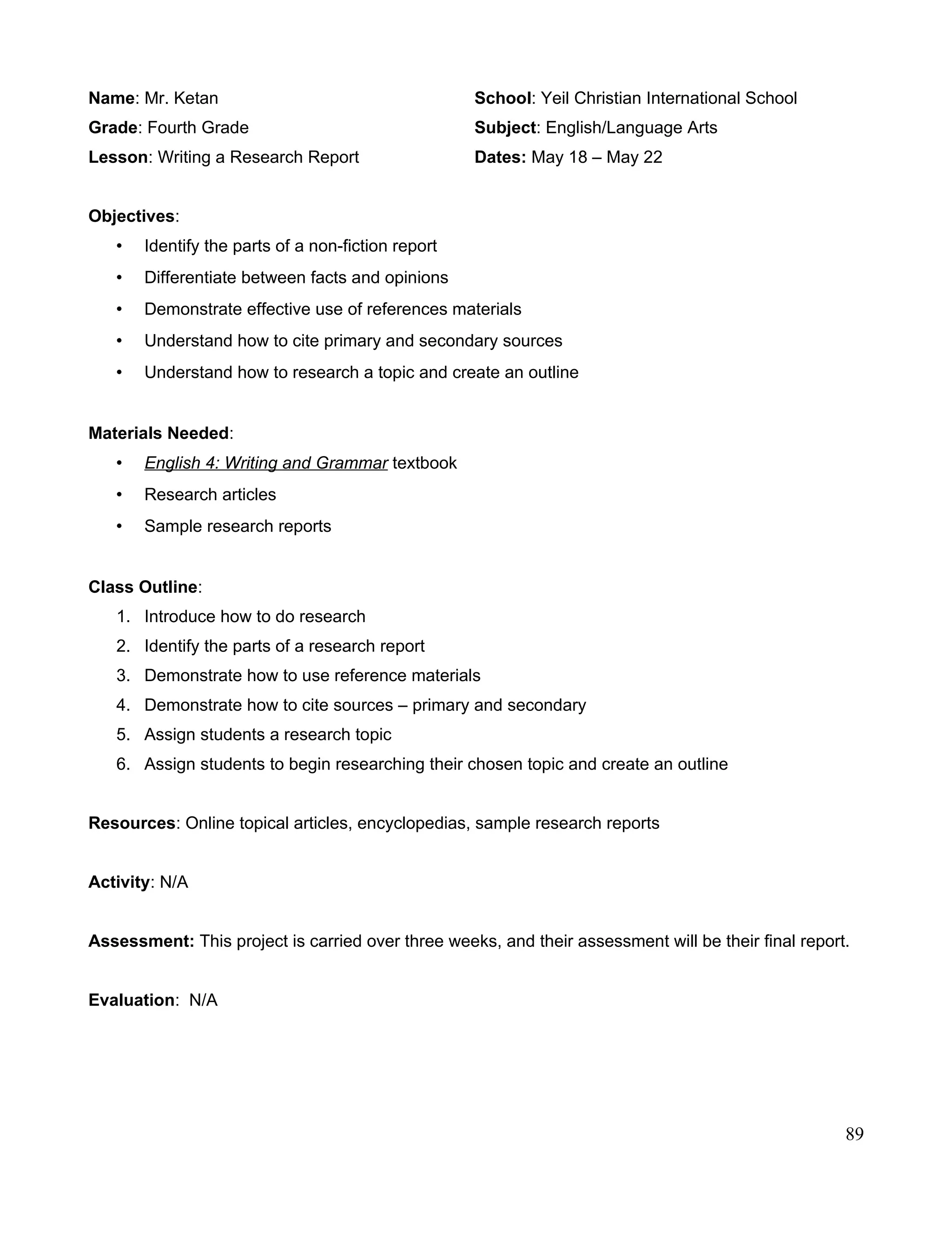 Name: Mr. Ketan School: Yeil Christian International School
Grade: Fourth Grade Subject: English/Language Arts
Lesson: Writing a Research Report Dates: May 18 – May 22
Objectives:
• Identify the parts of a non-fiction report
• Differentiate between facts and opinions
• Demonstrate effective use of references materials
• Understand how to cite primary and secondary sources
• Understand how to research a topic and create an outline
Materials Needed:
• English 4: Writing and Grammar textbook
• Research articles
• Sample research reports
Class Outline:
1. Introduce how to do research
2. Identify the parts of a research report
3. Demonstrate how to use reference materials
4. Demonstrate how to cite sources – primary and secondary
5. Assign students a research topic
6. Assign students to begin researching their chosen topic and create an outline
Resources: Online topical articles, encyclopedias, sample research reports
Activity: N/A
Assessment: This project is carried over three weeks, and their assessment will be their final report.
Evaluation: N/A
89
 