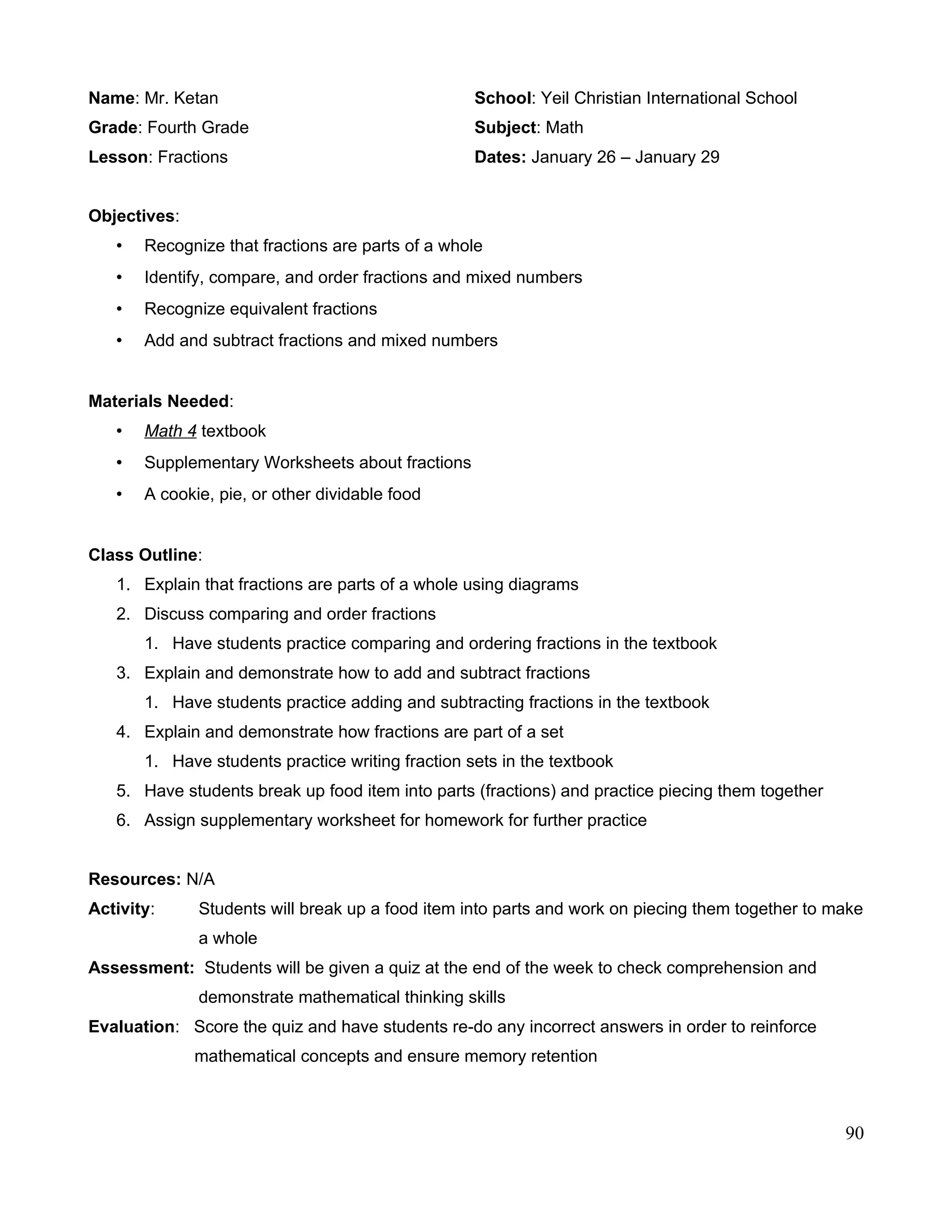 Name: Mr. Ketan School: Yeil Christian International School
Grade: Fourth Grade Subject: Math
Lesson: Fractions Dates: January 26 – January 29
Objectives:
• Recognize that fractions are parts of a whole
• Identify, compare, and order fractions and mixed numbers
• Recognize equivalent fractions
• Add and subtract fractions and mixed numbers
Materials Needed:
• Math 4 textbook
• Supplementary Worksheets about fractions
• A cookie, pie, or other dividable food
Class Outline:
1. Explain that fractions are parts of a whole using diagrams
2. Discuss comparing and order fractions
1. Have students practice comparing and ordering fractions in the textbook
3. Explain and demonstrate how to add and subtract fractions
1. Have students practice adding and subtracting fractions in the textbook
4. Explain and demonstrate how fractions are part of a set
1. Have students practice writing fraction sets in the textbook
5. Have students break up food item into parts (fractions) and practice piecing them together
6. Assign supplementary worksheet for homework for further practice
Resources: N/A
Activity: Students will break up a food item into parts and work on piecing them together to make
a whole
Assessment: Students will be given a quiz at the end of the week to check comprehension and
demonstrate mathematical thinking skills
Evaluation: Score the quiz and have students re-do any incorrect answers in order to reinforce
mathematical concepts and ensure memory retention
90
 