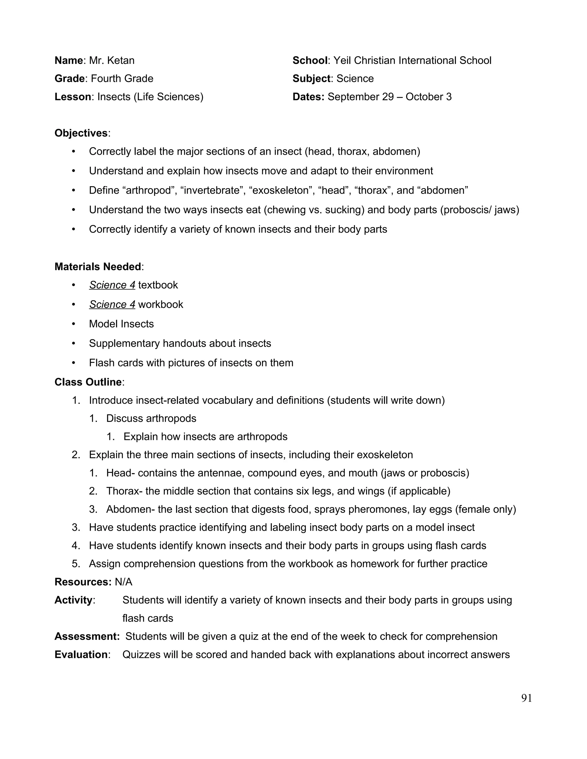 Name: Mr. Ketan School: Yeil Christian International School
Grade: Fourth Grade Subject: Science
Lesson: Insects (Life Sciences) Dates: September 29 – October 3
Objectives:
• Correctly label the major sections of an insect (head, thorax, abdomen)
• Understand and explain how insects move and adapt to their environment
• Define “arthropod”, “invertebrate”, “exoskeleton”, “head”, “thorax”, and “abdomen”
• Understand the two ways insects eat (chewing vs. sucking) and body parts (proboscis/ jaws)
• Correctly identify a variety of known insects and their body parts
Materials Needed:
• Science 4 textbook
• Science 4 workbook
• Model Insects
• Supplementary handouts about insects
• Flash cards with pictures of insects on them
Class Outline:
1. Introduce insect-related vocabulary and definitions (students will write down)
1. Discuss arthropods
1. Explain how insects are arthropods
2. Explain the three main sections of insects, including their exoskeleton
1. Head- contains the antennae, compound eyes, and mouth (jaws or proboscis)
2. Thorax- the middle section that contains six legs, and wings (if applicable)
3. Abdomen- the last section that digests food, sprays pheromones, lay eggs (female only)
3. Have students practice identifying and labeling insect body parts on a model insect
4. Have students identify known insects and their body parts in groups using flash cards
5. Assign comprehension questions from the workbook as homework for further practice
Resources: N/A
Activity: Students will identify a variety of known insects and their body parts in groups using
flash cards
Assessment: Students will be given a quiz at the end of the week to check for comprehension
Evaluation: Quizzes will be scored and handed back with explanations about incorrect answers
91
 