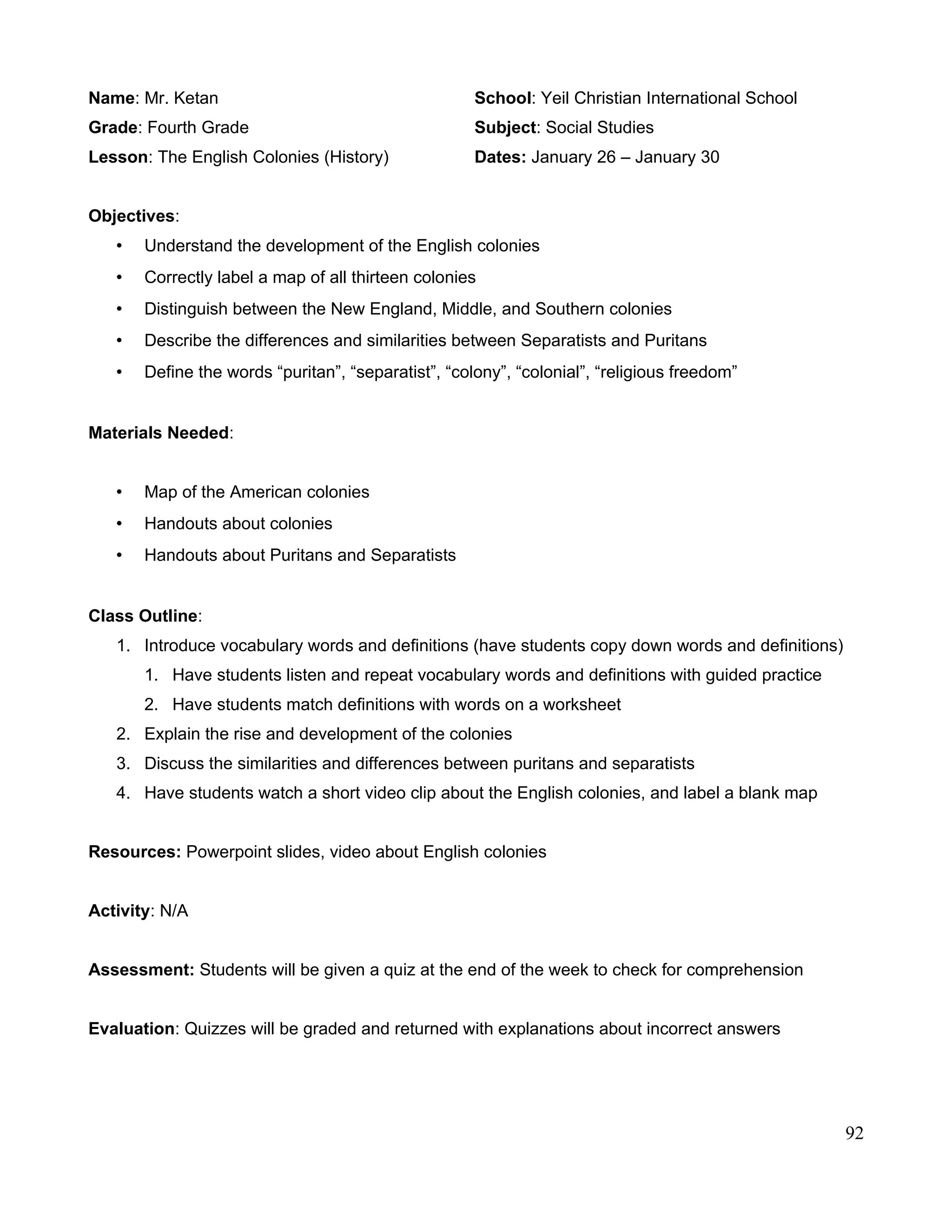 Name: Mr. Ketan School: Yeil Christian International School
Grade: Fourth Grade Subject: Social Studies
Lesson: The English Colonies (History) Dates: January 26 – January 30
Objectives:
• Understand the development of the English colonies
• Correctly label a map of all thirteen colonies
• Distinguish between the New England, Middle, and Southern colonies
• Describe the differences and similarities between Separatists and Puritans
• Define the words “puritan”, “separatist”, “colony”, “colonial”, “religious freedom”
Materials Needed:
• Map of the American colonies
• Handouts about colonies
• Handouts about Puritans and Separatists
Class Outline:
1. Introduce vocabulary words and definitions (have students copy down words and definitions)
1. Have students listen and repeat vocabulary words and definitions with guided practice
2. Have students match definitions with words on a worksheet
2. Explain the rise and development of the colonies
3. Discuss the similarities and differences between puritans and separatists
4. Have students watch a short video clip about the English colonies, and label a blank map
Resources: Powerpoint slides, video about English colonies
Activity: N/A
Assessment: Students will be given a quiz at the end of the week to check for comprehension
Evaluation: Quizzes will be graded and returned with explanations about incorrect answers
92
 