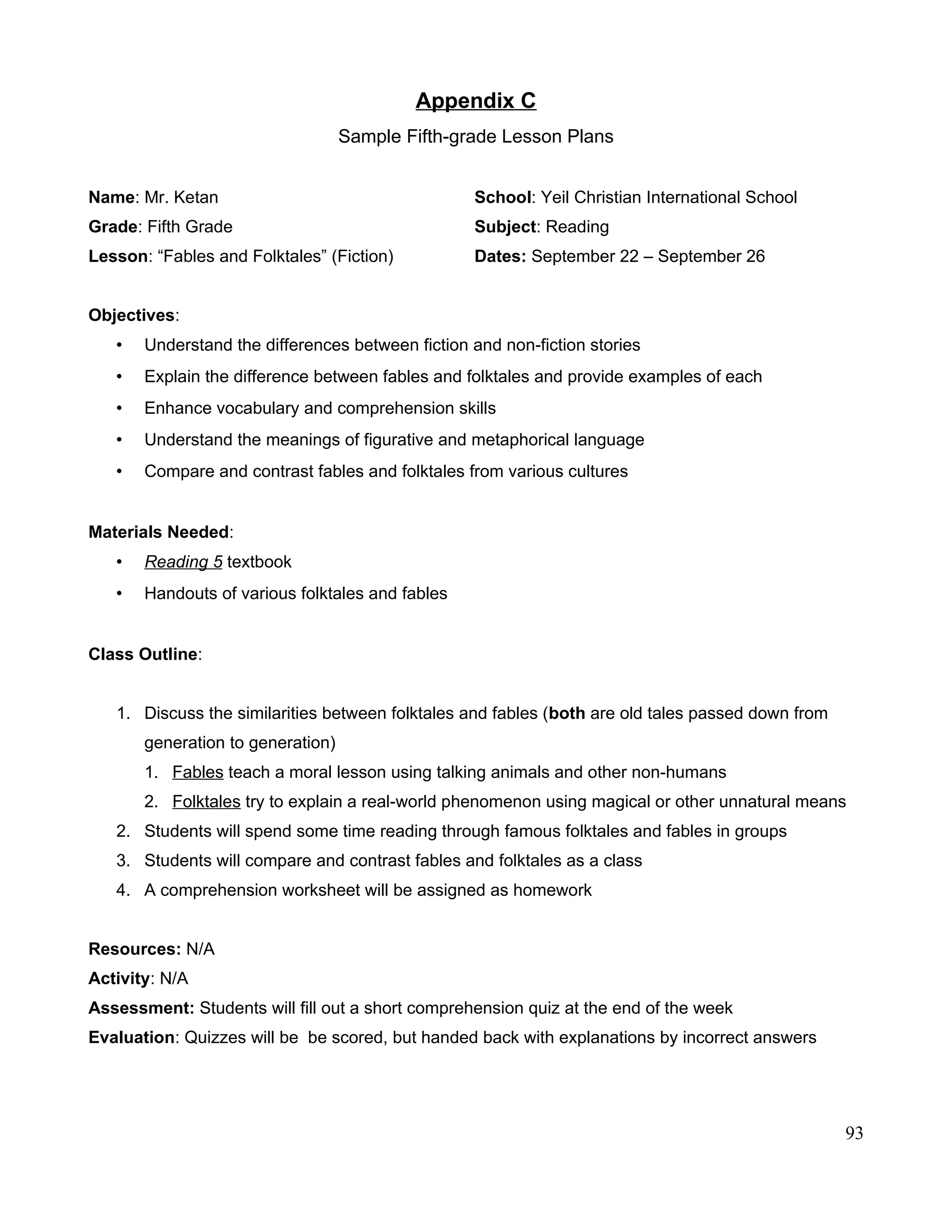 Appendix C
Sample Fifth-grade Lesson Plans
Name: Mr. Ketan School: Yeil Christian International School
Grade: Fifth Grade Subject: Reading
Lesson: “Fables and Folktales” (Fiction) Dates: September 22 – September 26
Objectives:
• Understand the differences between fiction and non-fiction stories
• Explain the difference between fables and folktales and provide examples of each
• Enhance vocabulary and comprehension skills
• Understand the meanings of figurative and metaphorical language
• Compare and contrast fables and folktales from various cultures
Materials Needed:
• Reading 5 textbook
• Handouts of various folktales and fables
Class Outline:
1. Discuss the similarities between folktales and fables (both are old tales passed down from
generation to generation)
1. Fables teach a moral lesson using talking animals and other non-humans
2. Folktales try to explain a real-world phenomenon using magical or other unnatural means
2. Students will spend some time reading through famous folktales and fables in groups
3. Students will compare and contrast fables and folktales as a class
4. A comprehension worksheet will be assigned as homework
Resources: N/A
Activity: N/A
Assessment: Students will fill out a short comprehension quiz at the end of the week
Evaluation: Quizzes will be be scored, but handed back with explanations by incorrect answers
93
 