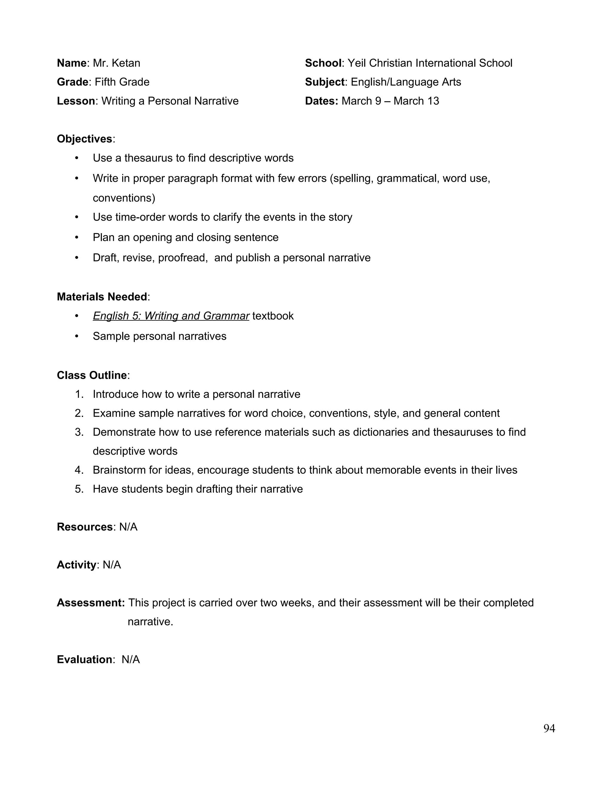 Name: Mr. Ketan School: Yeil Christian International School
Grade: Fifth Grade Subject: English/Language Arts
Lesson: Writing a Personal Narrative Dates: March 9 – March 13
Objectives:
• Use a thesaurus to find descriptive words
• Write in proper paragraph format with few errors (spelling, grammatical, word use,
conventions)
• Use time-order words to clarify the events in the story
• Plan an opening and closing sentence
• Draft, revise, proofread, and publish a personal narrative
Materials Needed:
• English 5: Writing and Grammar textbook
• Sample personal narratives
Class Outline:
1. Introduce how to write a personal narrative
2. Examine sample narratives for word choice, conventions, style, and general content
3. Demonstrate how to use reference materials such as dictionaries and thesauruses to find
descriptive words
4. Brainstorm for ideas, encourage students to think about memorable events in their lives
5. Have students begin drafting their narrative
Resources: N/A
Activity: N/A
Assessment: This project is carried over two weeks, and their assessment will be their completed
narrative.
Evaluation: N/A
94
 