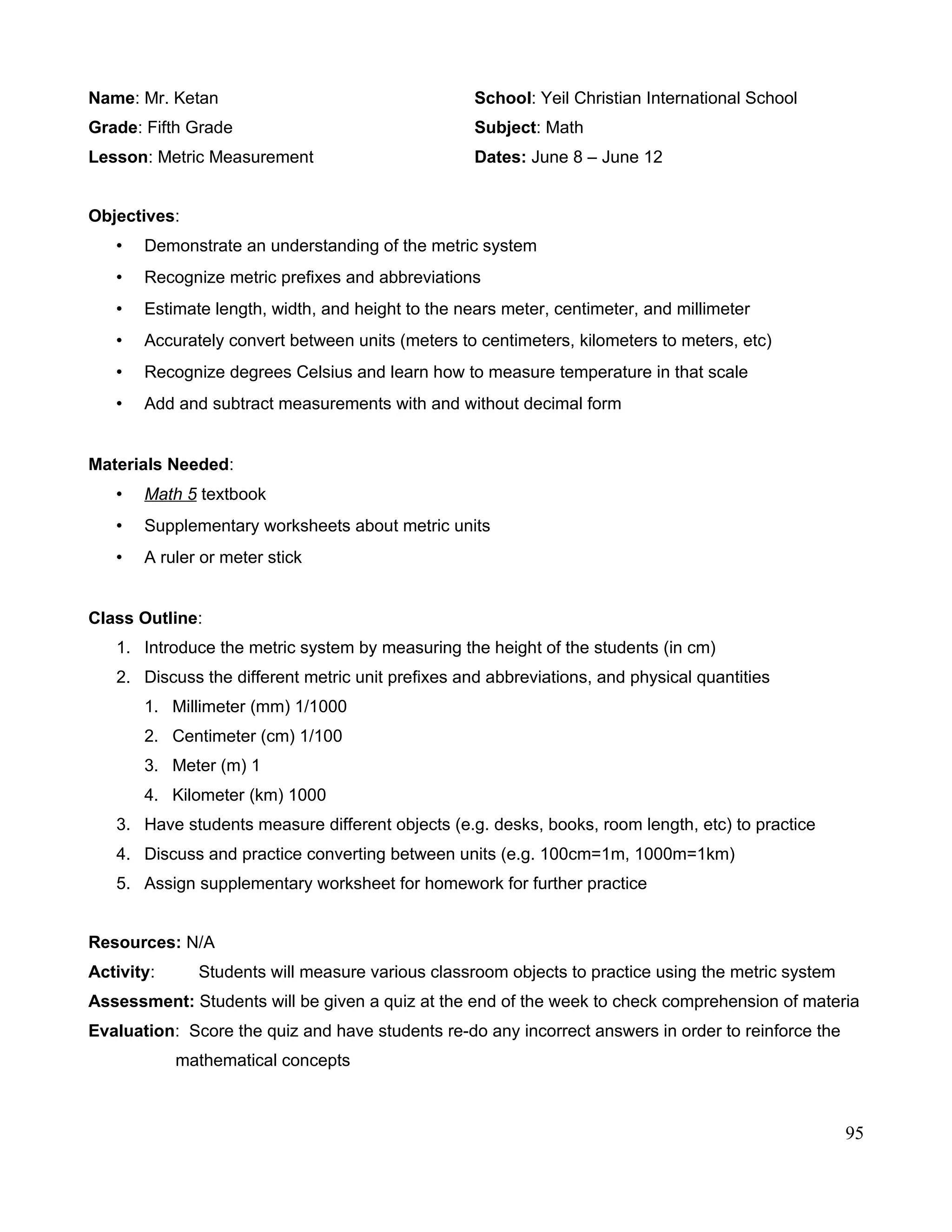 Name: Mr. Ketan School: Yeil Christian International School
Grade: Fifth Grade Subject: Math
Lesson: Metric Measurement Dates: June 8 – June 12
Objectives:
• Demonstrate an understanding of the metric system
• Recognize metric prefixes and abbreviations
• Estimate length, width, and height to the nears meter, centimeter, and millimeter
• Accurately convert between units (meters to centimeters, kilometers to meters, etc)
• Recognize degrees Celsius and learn how to measure temperature in that scale
• Add and subtract measurements with and without decimal form
Materials Needed:
• Math 5 textbook
• Supplementary worksheets about metric units
• A ruler or meter stick
Class Outline:
1. Introduce the metric system by measuring the height of the students (in cm)
2. Discuss the different metric unit prefixes and abbreviations, and physical quantities
1. Millimeter (mm) 1/1000
2. Centimeter (cm) 1/100
3. Meter (m) 1
4. Kilometer (km) 1000
3. Have students measure different objects (e.g. desks, books, room length, etc) to practice
4. Discuss and practice converting between units (e.g. 100cm=1m, 1000m=1km)
5. Assign supplementary worksheet for homework for further practice
Resources: N/A
Activity: Students will measure various classroom objects to practice using the metric system
Assessment: Students will be given a quiz at the end of the week to check comprehension of materia
Evaluation: Score the quiz and have students re-do any incorrect answers in order to reinforce the
mathematical concepts
95
 