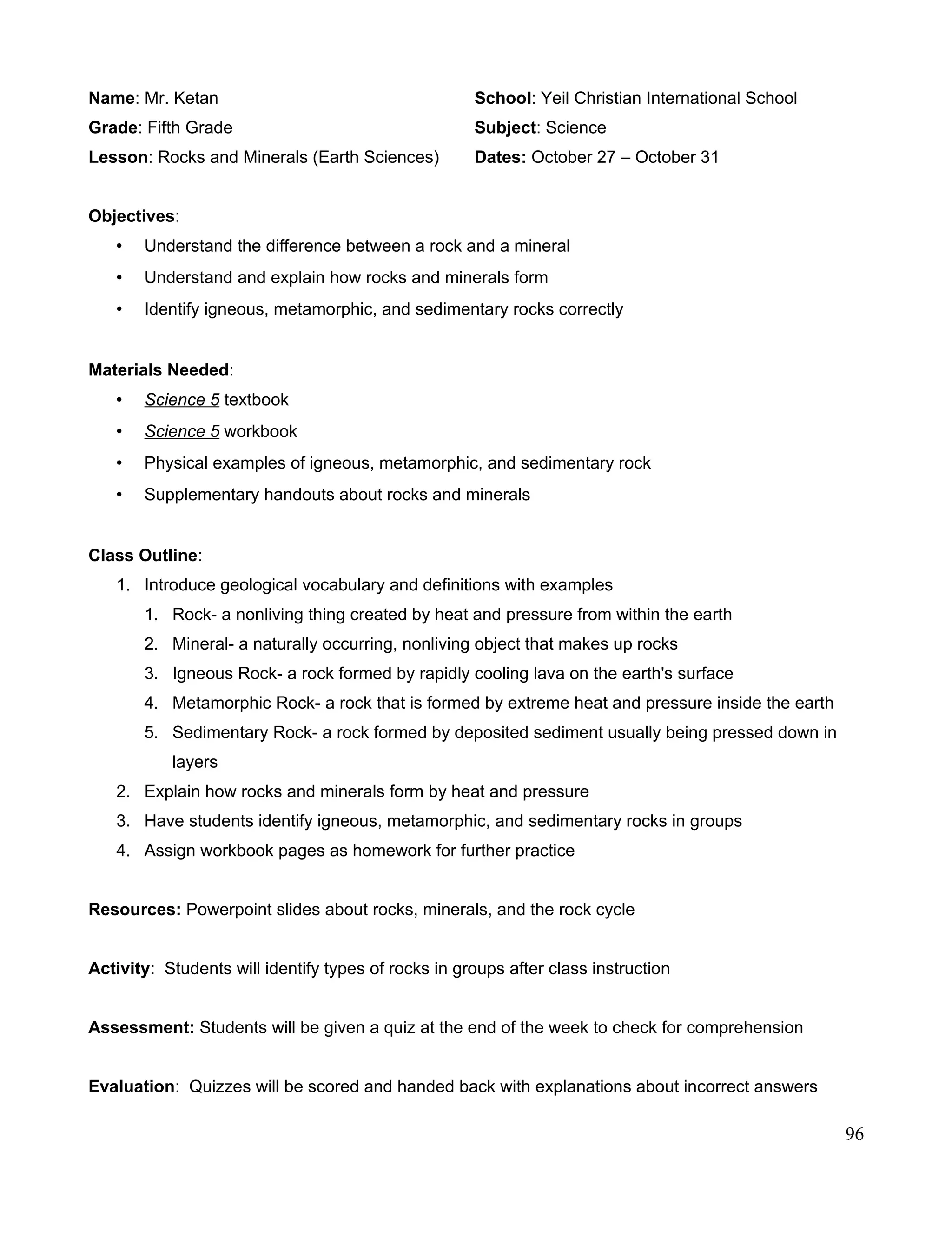 Name: Mr. Ketan School: Yeil Christian International School
Grade: Fifth Grade Subject: Science
Lesson: Rocks and Minerals (Earth Sciences) Dates: October 27 – October 31
Objectives:
• Understand the difference between a rock and a mineral
• Understand and explain how rocks and minerals form
• Identify igneous, metamorphic, and sedimentary rocks correctly
Materials Needed:
• Science 5 textbook
• Science 5 workbook
• Physical examples of igneous, metamorphic, and sedimentary rock
• Supplementary handouts about rocks and minerals
Class Outline:
1. Introduce geological vocabulary and definitions with examples
1. Rock- a nonliving thing created by heat and pressure from within the earth
2. Mineral- a naturally occurring, nonliving object that makes up rocks
3. Igneous Rock- a rock formed by rapidly cooling lava on the earth's surface
4. Metamorphic Rock- a rock that is formed by extreme heat and pressure inside the earth
5. Sedimentary Rock- a rock formed by deposited sediment usually being pressed down in
layers
2. Explain how rocks and minerals form by heat and pressure
3. Have students identify igneous, metamorphic, and sedimentary rocks in groups
4. Assign workbook pages as homework for further practice
Resources: Powerpoint slides about rocks, minerals, and the rock cycle
Activity: Students will identify types of rocks in groups after class instruction
Assessment: Students will be given a quiz at the end of the week to check for comprehension
Evaluation: Quizzes will be scored and handed back with explanations about incorrect answers
96
 