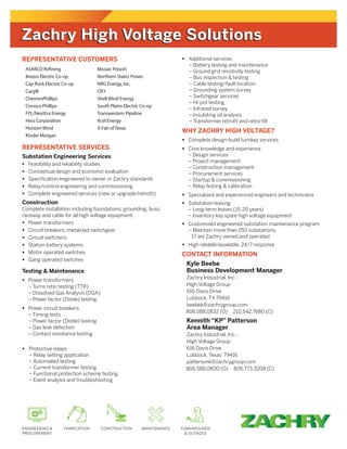 REPRESENTATIVE CUSTOMERS
REPRESENTATIVE SERVICES
Substation Engineering Services
	Feasibility and reliability studies
	Conceptual design and economic evaluation
	Specification engineered to owner or Zachry standards
	Relay/control engineering and commissioning
	Complete engineered services (new or upgrade/retrofit)
Construction
Complete installation including foundations, grounding, buss,
raceway and cable for all high voltage equipment.
	Power transformers
	Circuit breakers, metalclad switchgear
	Circuit switchers
	Station battery systems
	Motor operated switches
	Gang operated switches
Testing  Maintenance
	Power transformers
	 – Turns ratio testing (TTR)
	 – Dissolved Gas Analysis (DGA)
	 – Power factor (Doble) testing
	Power circuit breakers
	 – Timing tests
	 – Power factor (Doble) testing
	 – Gas leak detection
	 – Contact resistance testing
	Protective relays
	 – Relay setting application
	 – Automated testing
	 – Current transformer testing
	 – Functional protection scheme testing
	 – Event analysis and troubleshooting
	Additional services
	 – Battery testing and maintenance
	 – Ground grid resistivity testing
	 – Bus inspection  testing
	 – Cable testing/fault location
	 – Grounding system survey
	 – Switchgear services
	 – Hi-pot testing
	 – Infrared survey
	 – Insulating oil analysis
	 – Transformer retrofit and retro-fill
WHY ZACHRY HIGH VOLTAGE?
	Complete design-build turnkey services
	Core knowledge and experience
	 – Design services
	 – Project management
	 – Construction management
	 – Procurement services
	 – Startup  commissioning
	 – Relay testing  calibration
	Specialized and experienced engineers and technicians
	Substation leasing
	 – Long-term leases (15-20 years)
	 –Inventory key spare high voltage equipment
	Customized engineered substation maintenance program
	 –Maintain more than 250 substations,
17 are Zachry owned and operated
	High reliable/available, 24/7 response
CONTACT INFORMATION
Kyle Beebe
Business Development Manager
Zachry Industrial, Inc. -
High Voltage Group
616 Davis Drive
Lubbock, TX 79416
beebek@zachrygroup.com
806.588.0832 (O) 210.542.7680 (C)
Kennith “KP” Patterson
Area Manager
Zachry Industrial, Inc. -
High Voltage Group
616 Davis Drive
Lubbock, Texas 79416
pattersonk@zachrygroup.com
806.588.0800 (O) 806.773.3208 (C)
ASARCO Refining
Brazos Electric Co-op
Cap Rock Electric Co-op
Cargill
ChevronPhillips
Conoco Phillips
FPL/NextEra Energy
Hess Corporation
Horizon Wind
Kinder Morgan
Mosaic Potash
Northern States Power
NRG Energy, Inc.
OXY
Shell Wind Energy
South Plains Electric Co-op
Transwestern Pipeline
Xcel Energy
X-Fab ofTexas
Zachry High Voltage SolutionsZachry High Voltage Solutions
 