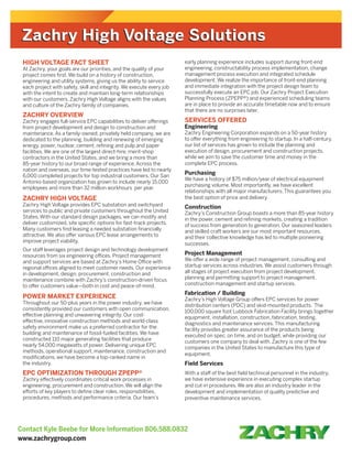 Contact Kyle Beebe for More Information 806.588.0832
www.zachrygroup.com
HIGH VOLTAGE FACT SHEET
At Zachry, your goals are our priorities, and the quality of your
project comes first. We build on a history of construction,
engineering and utility systems, giving us the ability to service
each project with safety, skill and integrity. We execute every job
with the intent to create and maintain long-term relationships
with our customers. Zachry High Voltage aligns with the values
and culture of the Zachry family of companies.
ZACHRY OVERVIEW
Zachry engages full-service EPC capabilities to deliver offerings
from project development and design to construction and
maintenance. As a family-owned, privately held company, we are
dedicated to the planning, building and renewing of emerging
energy, power, nuclear, cement, refining and pulp and paper
facilities. We are one of the largest direct-hire, merit-shop
contractors in the United States, and we bring a more than
85-year history to our broad range of experience. Across the
nation and overseas, our time-tested practices have led to nearly
6,000 completed projects for top industrial customers. Our San
Antonio-based organization has grown to include nearly 15,000
employees and more than 32 million workhours per year.
ZACHRY HIGH VOLTAGE
Zachry High Voltage provides EPC substation and switchyard
services to public and private customers throughout the United
States. With our standard design packages, we can modify and
deliver customized, site specific options for fast-track projects.
Many customers find leasing a needed substation financially
attractive. We also offer various EPC lease arrangements to
improve project viability.
Our staff leverages project design and technology development
resources from six engineering offices. Project management
and support services are based at Zachry’s Home Office with
regional offices aligned to meet customer needs. Our experience
in development, design, procurement, construction and
maintenance combine with Zachry’s construction-driven focus
to offer customers value—both in cost and peace-of-mind.
POWER MARKET EXPERIENCE
Throughout our 50-plus years in the power industry, we have
consistently provided our customers with open communication,
effective planning and unwavering integrity. Our cost-
effective, innovative construction methods and world-class
safety environment make us a preferred contractor for the
building and maintenance of fossil-fueled facilities. We have
constructed 110 major generating facilities that produce
nearly 54,000 megawatts of power. Delivering unique EPC
methods, operational support, maintenance, construction and
modifications, we have become a top-ranked name in
the industry.
EPC OPTIMIZATION THROUGH ZPEPP®
Zachry effectively coordinates critical work processes in
engineering, procurement and construction. We will align the
efforts of key players to define clear roles, responsibilities,
procedures, methods and performance criteria. Our team’s
early planning experience includes support during front-end
engineering, constructability process implementation, change
management process execution and integrated schedule
development. We realize the importance of front-end planning
and immediate integration with the project design team to
successfully execute an EPC job. Our Zachry Project Execution
Planning Process (ZPEPP®) and experienced scheduling teams
are in place to provide an accurate timetable now and to ensure
that there are no surprises later.
SERVICES OFFERED
Engineering
Zachry Engineering Corporation expands on a 50-year history
to offer everything from engineering to startup. In a half-century,
our list of services has grown to include the planning and
execution of design, procurement and construction projects,
while we aim to save the customer time and money in the
complete EPC process.
Purchasing
We have a history of $75 million/year of electrical equipment
purchasing volume. Most importantly, we have excellent
relationships with all major manufacturers. This guarantees you
the best option of price and delivery.
Construction
Zachry’s Construction Group boasts a more than 85-year history
in the power, cement and refining markets, creating a tradition
of success from generation to generation. Our seasoned leaders
and skilled craft workers are our most important resources,
and their collective knowledge has led to multiple pioneering
successes.
Project Management
We offer a wide range of project management, consulting and
startup services across industries. We assist customers through
all stages of project execution from project development,
planning and permitting support to project management,
construction management and startup services.
Fabrication / Building
Zachry’s High Voltage Group offers EPC services for power
distribution centers (PDC) and skid-mounted products. The
100,000 square foot Lubbock Fabrication Facility brings together
equipment, installation, construction, fabrication, testing,
diagnostics and maintenance services. This manufacturing
facility provides greater assurance of the products being
executed on spec, on time, and on budget, while providing our
customers one company to deal with. Zachry is one of the few
companies in the United States to manufacture this type of
equipment.
Field Services
With a staff of the best field technical personnel in the industry,
we have extensive experience in executing complex startup
and cut-in procedures. We are also an industry leader in the
development and implementation of quality predictive and
preventive maintenance services.
Zachry High Voltage SolutionsZachry High Voltage Solutions
 