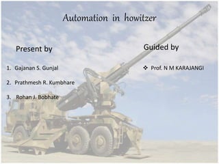 Automation in howitzer
Present by
1. Gajanan S. Gunjal
2. Prathmesh R. Kumbhare
3. Rohan J. Bobhate
Guided by
 Prof. N M KARAJANGI
 
