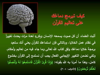 ‫يحدث‬ ‫ات‬‫ر‬‫م‬ ‫لعدة‬ ‫ه‬‫ويكرر‬ ‫اإلنسان‬ ‫يسمعه‬ ‫صوت‬ ‫كل‬ ‫أن‬ ‫العلماء‬ ‫أثبت‬ً‫ا‬‫ر‬‫تغيي‬
‫ست‬ ‫أنك‬ ‫يعني‬ ‫آن‬‫ر‬‫للق‬ ‫استماعك‬ ‫فإن‬ ‫وبالتالي‬ ،‫الخاليا‬ ‫عمل‬ ‫نظام‬ ‫في‬‫عيد‬
‫و‬ ‫تعاليم‬ ‫من‬ ‫فيه‬ ‫جاء‬ ‫وما‬ ‫تعالى‬ ‫هللا‬ ‫كتاب‬ ‫وفق‬ ‫دماغك‬ ‫خاليا‬ ‫برمجة‬‫أحكام‬.
‫آن‬‫ر‬‫الق‬ ‫إلى‬ ‫نستمع‬ ‫أن‬ ‫يجب‬ ‫الفعال‬ ‫اإليجابي‬ ‫التغيير‬ ‫نضمن‬ ‫ولكي‬‫ع‬‫بخشو‬
‫بقوله‬ ‫هللا‬ ‫به‬ ‫أمرنا‬ ‫ما‬ ‫وهذا‬ ،‫كامل‬:(َ‫ف‬ ُ‫َن‬‫آ‬ْ‫ر‬ُ‫ق‬ْ‫ل‬‫ا‬ َ‫ِّئ‬‫ر‬ُ‫ق‬ ‫ا‬َ‫ذ‬ِّ‫إ‬َ‫و‬ُ‫ت‬ ِّ‫ص‬ْ‫ن‬َ‫أ‬َ‫و‬ ُ‫ه‬َ‫ل‬ ‫ا‬‫و‬ُ‫ع‬ِّ‫م‬َ‫ت‬ ْ‫اس‬‫ا‬‫و‬
َ‫ن‬‫و‬ُ‫م‬َ‫ح‬ْ‫ر‬ُ‫ت‬ ْ‫م‬ُ‫ك‬َّ‫ل‬َ‫ع‬َ‫ل‬)[‫اف‬‫ر‬‫األع‬:204.]
‫دماغك‬ ‫تبرمج‬ ‫كيف‬
‫آن‬‫ر‬‫الق‬ ‫تعاليم‬ ‫على‬
 