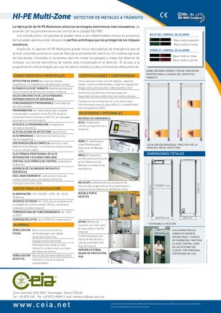 CEIA se reserva el derecho de modificar los modelos (programación incluida), los accesorios y los opcionales,
precios y condiciones de venta sin previo aviso
Zona Industriale 54/G, 52041  Viciomaggio - Arezzo (ITALIA)
Tel.: +39 0575 4181   Fax: +39 0575 418298  E-mail: infosecurity@ceia-spa.com
www.ceia.net
La fabricación de HI-PE Multizonal utiliza las tecnologías electrónicas más innovadoras, de
acuerdo con los procedimientos de control de la calidad ISO 9001.
Los transductores con paneles se pueden lavar y son indeformables incluso en presencia
de humedad; además están dotados de perfiles antichoque que los protegen de los choques
mecánicos.
A petición, el aparato HI-PE Multizonal puede incluir dos baterías de emergencia que se
activan automáticamente en caso de falla de la alimentación eléctrica. Un sistema opcional
de fotocélulas, montadas en la antena, permite contar los pasajes a través del detector de
metales. La central electrónica de mando está incorporada en el detector. El acceso a la
programación está protegido por una cerradura mecánica y dos contraseñas alfanuméricas.
* Disponible a petición
Certificaciones y conformidad
Inocuo para personas con marcapasos, soportes
vitales, mujeres embarazadas y soportes magnéticos
(floppy disk, audiocassette, videocassette y otro)
Conforme a las Normas Internacionales de
Seguridad reltivas a detectores de metales de paso
Cumple con las normativas CE y con las normas
internacionales para la seguridad y la compatibilidad
electromagnética (EMC)
Accesorios / Opcionales
Baterías de emergencia
RCU2: Unidad para
control y programación a
distancia
MDNC-1: Interfaz para
redes Ethernet para
Detectores de Metales
CEIA
MBSU-1: Dispositivo
portátil para alimentación
de los Detectores de
Metales con baterías de
emergencia
MD Scope: Software para la simulación de
osciloscopio y operaciones de programación a
distancia de los Detectores de Metales CEIA
Mueble Porta
Objetos
APSIM: Módulo de
conexión con interruptor
de seguridad e interfaz
Ethernet
Conteo de pasajes por
medio de fotocélulas y
cálculo automático del
flujo de tránsito
Versión externa,
grado de protección
IP65
HI-PE Multi-Zone Detector de metales a tránsito
835/935 mm
720/820* mm
2050mm
2255mm
660 mm
Dimensiones totales
DP060K0012v1000ES-51426
Localización individual y múltiple de la
masa del metal detectado
Señalizaciones verdes y rojas. Indicación
proporcional a la masa del objeto en
tránsito
Bajo del umbral de alarma
* Masa metálica pequeña
**** Masa metálica media
Sobre el umbral de alarma
**   Masa metálica media
* * * *  Masa metálica grande
Características principales
Detección de armas de fuego de metales
magnéticos, no magnéticos y de aleaciones mixtas
Elevado flujo de tránsito obtenido gracias a la
discriminación de efectos personales metálicos
Selección directa de los Estándares
Internacionales de Seguridad.
Funcionamiento programable controlado por
microprocesador
Programación por medio de teclado y display
incorporados o conexión serial RS-232 desde la
Unidad de Control a Distancia (RCU2), el ordenador
personal o la red informática
Acceso a la programación protegido por
cerradura mecánica
Alta velocidad de detección: hasta 15 m/s
Alta inmunidad a interferencias mecánicas y
electromagnéticas
Sincronización automática entre dos o más
Detectores de Metales, con distancia recíproca hasta
5 cm sin utilizar cables
Electrónica profesional de alta
integración y elevada fiabilidad
Central electrónica de control integrada en
el detector
Ausencia de calibrados iniciales o
periódicos
Fácil mantenimiento: central electrónica de
control modular para una rápida sustitución
Color gris claro RAL 7040
Datos para la instalación
Alimentación: 115 / 230 VAC,  ±15%,  50 ÷ 60 Hz,
30 VA max
Interfaz exterior: RS-232C para el acoplamiento
a unidades de control remoto ( RCU2 ), terminales,
ordenadoru modem exterior
Temperatura de funcionamiento: de -20°C
a +70°C
humedad relativa: de 0 a 95% (sin condensación)
Alarmas
Señalización
visual
Barra luminosa con altura
de hombre para una rápida
localización del arma
Display de alta intensidad
Señalizaciones verdes y rojas.
Indicación proporcional a la masa
del objeto en tránsito
Señalización
acústica
Alarma de alta intensidad acústica
Volumen y tono de la alarma
programables
CEIA suministra un
completo soporte
operacional y cursos
de formación, tanto en
la sede central como
en las oFIcinas del
cliente, por personal
certiFIcado de CEIA
 