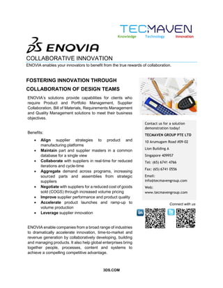 3DS.COM
COLLABORATIVE INNOVATION
ENOVIA enables your innovators to benefit from the true rewards of collaboration.
FOSTERING INNOVATION THROUGH
COLLABORATION OF DESIGN TEAMS
Contact us for a solution
demonstration today!
TECMAVEN GROUP PTE LTD
10 Arumugam Road #09-02
Lion Building A
Singapore 409957
Tel: (65) 6741 4766
Fax: (65) 6741 0556
Email:
info@tecmavengroup.com
Web:
www.tecmavengroup.com
Knowledge Technology Innovation
Connect with us
ENOVIA’s solutions provide capabilities for clients who
require Product and Portfolio Management, Supplier
Collaboration, Bill of Materials, Requirements Management
and Quality Management solutions to meet their business
objectives.
Benefits:
 Align supplier strategies to product and
manufacturing platforms
 Maintain part and supplier masters in a common
database for a single view
 Collaborate with suppliers in real-time for reduced
iterations and cycle-time
 Aggregate demand across programs, increasing
sourced parts and assemblies from strategic
suppliers
 Negotiate with suppliers for a reduced cost of goods
sold (COGS) through increased volume pricing
 Improve supplier performance and product quality
 Accelerate product launches and ramp-up to
volume production
 Leverage supplier innovation
ENOVIA enable companies from a broad range of industries
to dramatically accelerate innovation, time-to-market and
revenue generation by collaboratively developing, building
and managing products. It also help global enterprises bring
together people, processes, content and systems to
achieve a compelling competitive advantage.
 