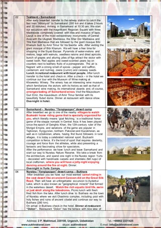 02 Tashkent - Samarkand
After early breakfast transfer to the railway station to catch the
fast train “Afrosiyob” to Samarkand (300 km and it takes 2 hours
and 20 minutes). Arriving in Samarkand at 10:30 am. We start
our excursion with the magnificent Registan Square with three
Madrasses completely covered with tiles and mosaics of lapis.
Lazuli is one of the most extraordinary monuments of Central
Asia with the Ulugbek Madrassa, the Sher Dor Madrassa and
Tilla Kari Madrassa that are followed by the giant mosque Bibi
Khanum built by Amir Timur for his favorite wife. After visiting the
giant mosque of Bibi Khanum. We will have a free time for
shopping in the Siyab Bazaar. Pyramids of water-melons and
melons, bags with walnuts, seedless raisins and dried apricots,
bunch of grapes and alluring piles of figs attract the visitor with
sweet tooth. Red apples and sweet-scented pears lay on
counters next to leathery fruits of a pomegranate. The air is
fragrant with a strong smell of spices - pepper and saffron,
cardamom and nutmeg, zeera (cumin) and caraway seeds.
Lunch in national restaurant with local people. After lunch
transfer to the hotel and check-in. After a check – in the hotel we
continue our tour with the Museum of Wine making at
Khovrenko Winery. The winery has an interesting wine museum,
which familiarizes the visitors with its history as well as that of
Samarkand wine making, its international awards and, of course,
arranges tasting of Samarkand wines. Visit the Mausoleum
Guri Emir, the mausoleum of Amir Timur familial with its
beautifully fluted dome. Dinner at restaurant with dance show.
Overnight in hotel.
03 Samarkand – Nuratau “Yangigazgan” desert camp
After breakfast we go to one of the nearby villages to watch
Buzkashi horse riding game that is specially organized for
you, which literally means ‘goat fetching,’ is a traditional horse
game of the steppe nomads in Central Asia. It has been played
since the epoch of Genghis Khan, the 12th-century ruler of the
Mongol Empire, and variations of the game are popular in
Tajikistan, Kyrgyzstan, northern Pakistan and Kazakhstan, as
well as in Uzbekistan, where, having first found followers in rural
villages, it is today a celebrated national sport. Buzkashi
competition is fierce. It’s the kind of sport that requires dexterity,
courage and force from the athletes, while also presenting a
fantastic and fascinating show for spectators.
After the performance we have lunch and leave Samarkand and
start our way to Nuratau Nature Reserve. We take a break from
the architecture, and spend one night in the Nurata region Yurts
- decorated with handmade carpets and sherdaks (felt rugs) of
local craftsmen, where you will have a jolly night enjoying
dancing around the fire at night. Dinner.
Overnight in Yurts Camps.
04 Nuratau “Yangigazgan” desert camp – Bukhara
After breakfast you we have our most wanted camel riding in
the vast desert like an ancient Caravan did on the Great Silk
Road. Then will have an unforgettable excursion to Aydarkul
Lake, which is also known as "geographical miracle" that formed
in the waterless desert. Watch the rich aquatic bird life, swim
or just stroll along the lakeshores. Picnic lunch with fresh
fried fish from the lake. After lunch drive to Bukhara via the town
of Nuratau where we visit Chashma complex, including pool with
holy fishes and ruins of ancient citadel and continue our way to
Bukhara (280 km).
On arrival in Bukhara check-in the hotel. Dinner at restaurant
“Dolon”. Restaurant “Dolon” has the terrace with nice view of
 