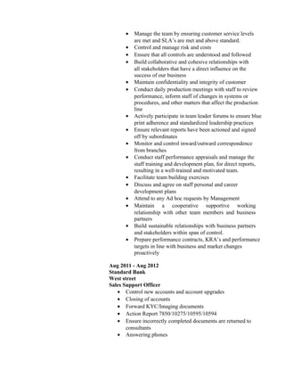 • Manage the team by ensuring customer service levels
are met and SLA’s are met and above standard.
• Control and manage risk and costs
• Ensure that all controls are understood and followed
• Build collaborative and cohesive relationships with
all stakeholders that have a direct influence on the
success of our business
• Maintain confidentiality and integrity of customer
• Conduct daily production meetings with staff to review
performance, inform staff of changes in systems or
procedures, and other matters that affect the production
line
• Actively participate in team leader forums to ensure blue
print adherence and standardized leadership practices
• Ensure relevant reports have been actioned and signed
off by subordinates
• Monitor and control inward/outward correspondence
from branches
• Conduct staff performance appraisals and manage the
staff training and development plan, for direct reports,
resulting in a well-trained and motivated team.
• Facilitate team building exercises
• Discuss and agree on staff personal and career
development plans
• Attend to any Ad hoc requests by Management
• Maintain a cooperative supportive working
relationship with other team members and business
partners
• Build sustainable relationships with business partners
and stakeholders within span of control.
• Prepare performance contracts, KRA’s and performance
targets in line with business and market changes
proactively
Aug 2011 - Aug 2012
Standard Bank
West street
Sales Support Officer
• Control new accounts and account upgrades
• Closing of accounts
• Forward KYC/Imaging documents
• Action Report 7850/10275/10595/10594
• Ensure incorrectly completed documents are returned to
consultants
• Answering phones
 