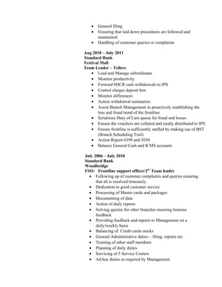 • General filing
• Ensuring that laid down procedures are followed and
maintained
• Handling of customer queries or complaints
Aug 2010 – July 2011
Standard Bank
Festival Mall
Team Leader – Tellers
• Lead and Manage subordinates
• Monitor productivity
• Forward MICR cash withdrawals to IPS
• Control cheque deposit box
• Monitor differences
• Action withdrawal summaries
• Assist Branch Management in proactively establishing the
loss and fraud trend of the frontline
• Scrutinize Duty of Care queue for fraud and losses
• Ensure the vouchers are collated and neatly distributed to IPS
• Ensure frontline is sufficiently staffed by making use of BST
(Branch Scheduling Tool)
• Action Report 6398 and 2030
• Balance General Cash and ICMS accounts
July 2006 – July 2010
Standard Bank
Woodbridge
FSO- Frontline support officer/2IC
Team leader
• Following up of customer complaints and queries ensuring
that all is resolved timeously.
• Dedication to good customer service
• Processing of Master cards and packages
• Documenting of data
• Action of daily reports
• Solving queries for other branches ensuring timeous
feedback
• Providing feedback and reports to Management on a
daily/weekly basis
• Balancing of Credit cards stocks
• General Administrative duties – filing, reports etc.
• Training of other staff members
• Planning of daily duties
• Servicing of 5 Service Centers
• Ad hoc duties as required by Management.
 