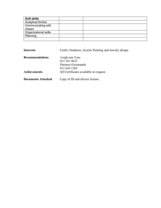 Soft skills
Analytical thinker
Communicating with
Impact
Organizational skills
Planning
Interests Crafts, Outdoors, Acrylic Painting and Jewelry design
Recommendations Leigh-ann Vass
011 281 9623
Patience Gwamanda
011 636 1285
Achievements All Certificates available on request
Documents Attached: Copy of ID and drivers license.
 