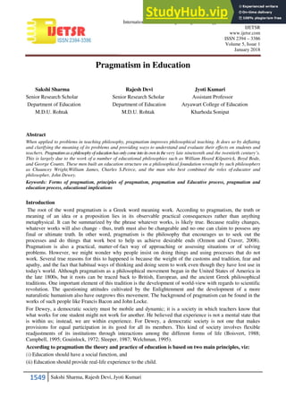 1549 Sakshi Sharma, Rajesh Devi, Jyoti Kumari
International Journal of Engineering Technology Science and Research
IJETSR
www.ijetsr.com
ISSN 2394 – 3386
Volume 5, Issue 1
January 2018
Pragmatism in Education
Sakshi Sharma Rajesh Devi Jyoti Kumari
Senior Research Scholar Senior Research Scholar Assistant Professor
Department of Education Department of Education Aryawart College of Education
M.D.U. Rohtak M.D.U. Rohtak Kharhoda Sonipat
Abstract
When applied to problems in teaching philosophy, pragmatism improves philosophical teaching. It does so by deflating
and clarifying the meaning of its problems and providing ways to understand and evaluate their effects on students and
teachers. Pragmatismasaphilosophyofeducationhasonlycomeintoitsownin thevery late nineteenth and the twentieth century’s.
This is largely due to the work of a number of educational philosophies such as William Heard Kilpatrick, Boyd Bode,
and George Counts. These men built an education structure on a philosophical foundation wrought by such philosophers
as Chauncey Wright,William James, Charles S.Peirce, and the man who best combined the roles of educator and
philosopher, John Dewey.
Keywords: Forms of pragmatism, principles of pragmatism, pragmatism and Educative process, pragmatism and
education process, educational implications
Introduction
The root of the word pragmatism is a Greek word meaning work. According to pragmatism, the truth or
meaning of an idea or a proposition lies in its observable practical consequences rather than anything
metaphysical. It can be summarized by the phrase whatever works, is likely true. Because reality changes,
whatever works will also change - thus, truth must also be changeable and no one can claim to possess any
final or ultimate truth. In other word, pragmatism is the philosophy that encourages us to seek out the
processes and do things that work best to help us achieve desirable ends (Ozmon and Craver, 2008).
Pragmatism is also a practical, matter-of-fact way of approaching or assessing situations or of solving
problems. However, we might wonder why people insist on doing things and using processes that do not
work. Several true reasons for this to happened is because the weight of the customs and tradition, fear and
apathy, and the fact that habitual ways of thinking and doing seem to work even though they have lost use in
today's world. Although pragmatism as a philosophical movement began in the United States of America in
the late 1800s, but it roots can be traced back to British, European, and the ancient Greek philosophical
traditions. One important element of this tradition is the development of world-view with regards to scientific
revolution. The questioning attitudes cultivated by the Enlightenment and the development of a more
naturalistic humanism also have outgrows this movement. The background of pragmatism can be found in the
works of such people like Francis Bacon and John Locke.
For Dewey, a democratic society must be mobile and dynamic; it is a society in which teachers know that
what works for one student might not work for another. He believed that experience is not a mental state that
is within us; instead, we are within experience. For Dewey, a democratic society is not one that makes
provisions for equal participation in its good for all its members. This kind of society involves flexible
readjustments of its institutions through interactions among the different forms of life (Boisvert, 1988;
Campbell, 1995; Gouinlock, 1972; Sleeper, 1987; Welchman, 1995).
According to pragmatism the theory and practice of education is based on two main principles, viz:
(i) Education should have a social function, and
(ii) Education should provide real-life experience to the child.
 