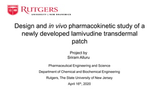 Design and in vivo pharmacokinetic study of a
newly developed lamivudine transdermal
patch
Project by
Sriram Alluru
Pharmaceutical Engineering and Science
Department of Chemical and Biochemical Engineering
Rutgers, The State University of New Jersey
April 16th, 2020
 