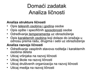 Domaći zadatak
Analiza ličnosti
Analiza strukture ličnosti
• Opis telesnih osobina i godina osobe
• Opis opšte i specifičnih sposobnosti osobe
• Određivanje temperamenta uz obrazloženje
• Opis karakternih osobina koji dolaze do izražaja u
odnosu prema radu, drugima i sebi uz obrazloženja
Analiza razvoja ličnosti
• Određivanje vaspitnih stavova roditelja i karakternih
osobina deteta
• Uticaj vršnjaka na razvoj ličnosti
• Uticaj škole na razvoj ličnosti
• Uticaj društvenih organizacija na razvoj ličnosti
• Uticaj medija na razvoj ličnosti
 