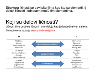 Koji su delovi ličnosti?
Ličnost čine osobine ličnosti i one deluju kao jedan jedinstven sistem.
Struktura ličnosti se bavi pitanjima kao što su elementi, tj
delovi ličnosti i odnosom među tim elementima.
Te osobine se nazivaju crtama ili dimenzijama.
 