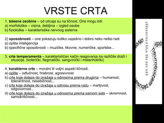 VRSTE CRTA
1. telesne osobine – od uticaja su na ličnost. One mogu biti:
a) morfološke – visina, debljina – izgled osobe
b) fiziološke – karakteristike nervnog sistema
2) sposobnosti – one pokazuju koliko uspešno i dobro neko nešto radi
a) opšta inteligencija
b) specifične sposobnosti – muzičke, likovne, numeričke, sportske...
3. crte temperamenta – karakterističan način reagovanja na različite draži i
situacije. (kolerički, flegmatički, sangvinički i melanholički)
4. karakterne crte – moralni ili voljni aspekt ličnosti.
a) opšte – odlučnost, hrabrost, agresivnost
b) crte koje dolaze do izražaja u odnosima prema drugima – humanost,
tolerantnost, nesebičnost...
c) crte koje dolaze do izražaja u odnosu prema radu – marljivost,
odgovornost...
d) crte koje dolaze do izražaja u odnosima prema samom sebi – skromnost,
samokritičnost...
 