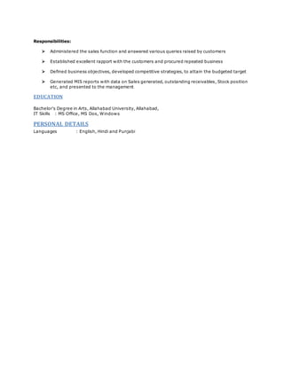 Responsibilities:
 Administered the sales function and answered various queries raised by customers
 Established excellent rapport with the customers and procured repeated business
 Defined business objectives, developed competitive strategies, to attain the budgeted target
 Generated MIS reports with data on Sales generated, outstanding receivables, Stock position
etc, and presented to the management
EDUCATION
Bachelor's Degree in Arts, Allahabad University, Allahabad,
IT Skills : MS Office, MS Dos, Windows
PERSONAL DETAILS
Languages : English, Hindi and Punjabi
 