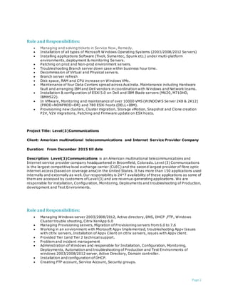 Page 2
Role and Responsibilities:
 Managing and solving tickets in Service Now, Remedy.
 Installation of all types of Microsoft Windows Operating Systems (2003/2008/2012 Servers)
 Installing applications Software (Tivoli, Symantec, Spunk etc.) under multi-platform
environments, deployment & monitoring Servers.
 Patching on prod and Non-prod environment servers.
 Troubleshooting Branch server down case within business hour time.
 Decommission of Virtual and Physical servers.
 Branch server refresh
 Disk space, RAM and CPU increase on Windows VMs.
 Maintenance of four Data Centers spread across Australia. Maintenance including Hardware
fault and arranging IBM and Dell vendors in coordination with Windows and Network teams.
 Installation & configuration of ESXi 5.0 on Dell and IBM Blade servers (M620, M710HD,
IBMHS22).
 In VMware, Monitoring and maintenance of over 10000 VMS (WINDOWS Server 2K8 & 2K12)
(PROD+NONPROD+DR) and 780 ESXi hosts (DELL+IBM).
 Provisioning new clusters, Cluster migration, Storage vMotion, Snapshot and Clone creation
P2V, V2V migrations, Patching and Firmware update on ESX hosts.
Project Title: Level(3)Communications
Client: American multinational telecommunications and Internet Service Provider Company
Duration: From December 2015 till date
Description: Level(3)Communications is an American multinational telecommunications and
Internet service provider company headquartered in Broomfield, Colorado. Level (3) Communications
is the largest competitive local exchange carrier (CLEC) and the second largest provider of fibre optic
internet access (based on coverage area) in the United States. It has more than 150 applications used
internally and externally as well. Our responsibility is 24*7 availability of these applications as some of
them are accessed by customers of Level (3) and are revenue-generating applications. We are
responsible for installation, Configuration, Monitoring, Deployments and troubleshooting of Production,
development and Test Environments.
Role and Responsibilities:
 Managing Windows server 2003/2008/2012, Active directory, DNS, DHCP ,FTP, Windows
Cluster trouble shooting, Citrix XenApp 6.0
 Managing Provisioning servers, Migration of Provisioning servers from 6.0 to 7.6
 Working in an environment with Microsoft Appv Implemented, troubleshooting Appv Issues
with citrix servers, Installation of Appv Client on citrix servers, issues with Appv client.
 Provided Tier 1and Tier 2 technical support.
 Problem and incident management
 Administration of Windows and responsible for Installation, Configuration, Monitoring,
Deployments, Automation and troubleshooting of Production and Test Environments of
windows 2003/2008/2012 server, Active Directory, Domain controller.
 Installation and configuration of DHCP.
 Creating FTP account, Service Account, Security groups.
 