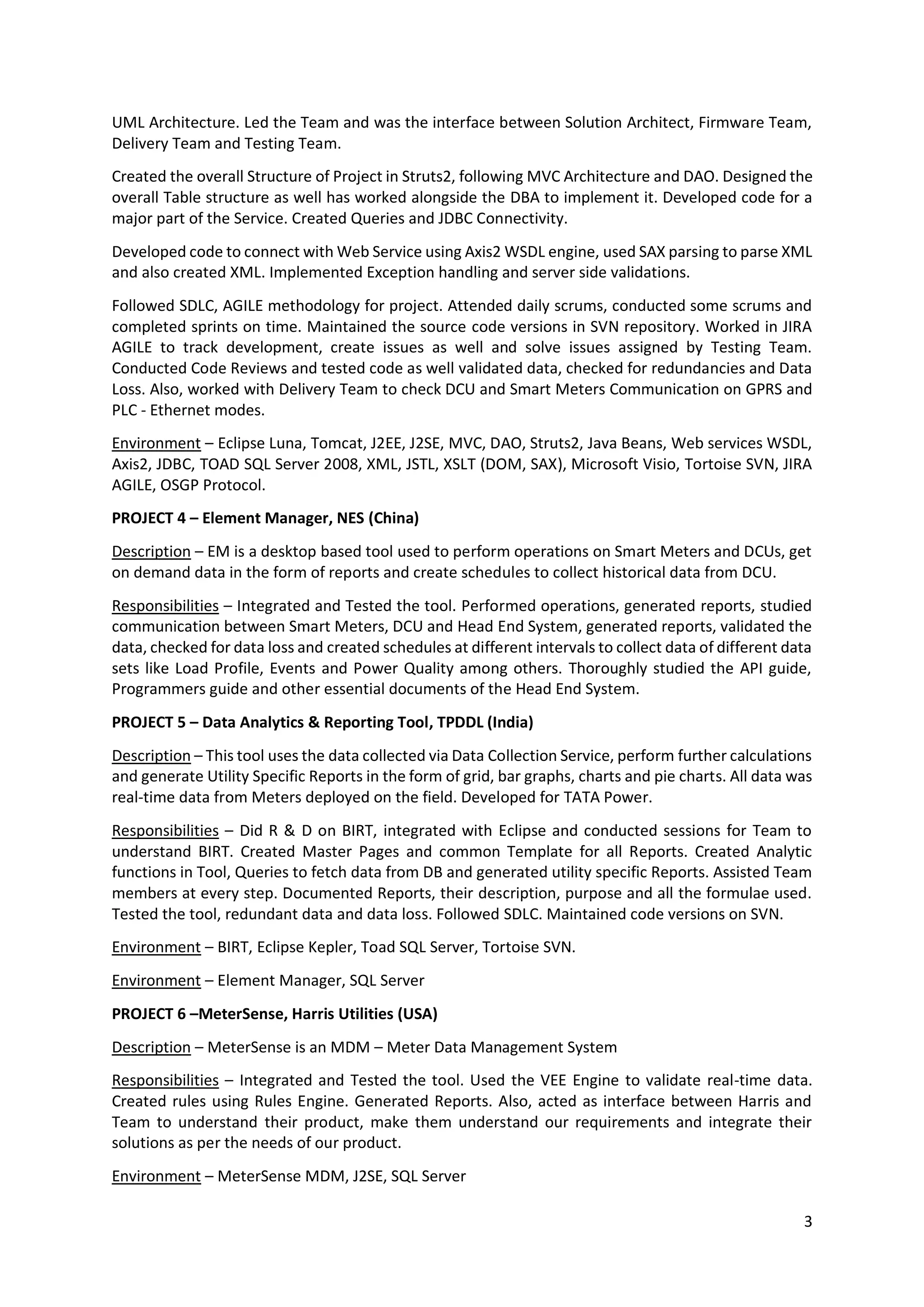 3
UML Architecture. Led the Team and was the interface between Solution Architect, Firmware Team,
Delivery Team and Testing Team.
Created the overall Structure of Project in Struts2, following MVC Architecture and DAO. Designed the
overall Table structure as well has worked alongside the DBA to implement it. Developed code for a
major part of the Service. Created Queries and JDBC Connectivity.
Developed code to connect with Web Service using Axis2 WSDL engine, used SAX parsing to parse XML
and also created XML. Implemented Exception handling and server side validations.
Followed SDLC, AGILE methodology for project. Attended daily scrums, conducted some scrums and
completed sprints on time. Maintained the source code versions in SVN repository. Worked in JIRA
AGILE to track development, create issues as well and solve issues assigned by Testing Team.
Conducted Code Reviews and tested code as well validated data, checked for redundancies and Data
Loss. Also, worked with Delivery Team to check DCU and Smart Meters Communication on GPRS and
PLC - Ethernet modes.
Environment – Eclipse Luna, Tomcat, J2EE, J2SE, MVC, DAO, Struts2, Java Beans, Web services WSDL,
Axis2, JDBC, TOAD SQL Server 2008, XML, JSTL, XSLT (DOM, SAX), Microsoft Visio, Tortoise SVN, JIRA
AGILE, OSGP Protocol.
PROJECT 4 – Element Manager, NES (China)
Description – EM is a desktop based tool used to perform operations on Smart Meters and DCUs, get
on demand data in the form of reports and create schedules to collect historical data from DCU.
Responsibilities – Integrated and Tested the tool. Performed operations, generated reports, studied
communication between Smart Meters, DCU and Head End System, generated reports, validated the
data, checked for data loss and created schedules at different intervals to collect data of different data
sets like Load Profile, Events and Power Quality among others. Thoroughly studied the API guide,
Programmers guide and other essential documents of the Head End System.
PROJECT 5 – Data Analytics & Reporting Tool, TPDDL (India)
Description – This tool uses the data collected via Data Collection Service, perform further calculations
and generate Utility Specific Reports in the form of grid, bar graphs, charts and pie charts. All data was
real-time data from Meters deployed on the field. Developed for TATA Power.
Responsibilities – Did R & D on BIRT, integrated with Eclipse and conducted sessions for Team to
understand BIRT. Created Master Pages and common Template for all Reports. Created Analytic
functions in Tool, Queries to fetch data from DB and generated utility specific Reports. Assisted Team
members at every step. Documented Reports, their description, purpose and all the formulae used.
Tested the tool, redundant data and data loss. Followed SDLC. Maintained code versions on SVN.
Environment – BIRT, Eclipse Kepler, Toad SQL Server, Tortoise SVN.
Environment – Element Manager, SQL Server
PROJECT 6 –MeterSense, Harris Utilities (USA)
Description – MeterSense is an MDM – Meter Data Management System
Responsibilities – Integrated and Tested the tool. Used the VEE Engine to validate real-time data.
Created rules using Rules Engine. Generated Reports. Also, acted as interface between Harris and
Team to understand their product, make them understand our requirements and integrate their
solutions as per the needs of our product.
Environment – MeterSense MDM, J2SE, SQL Server
 
