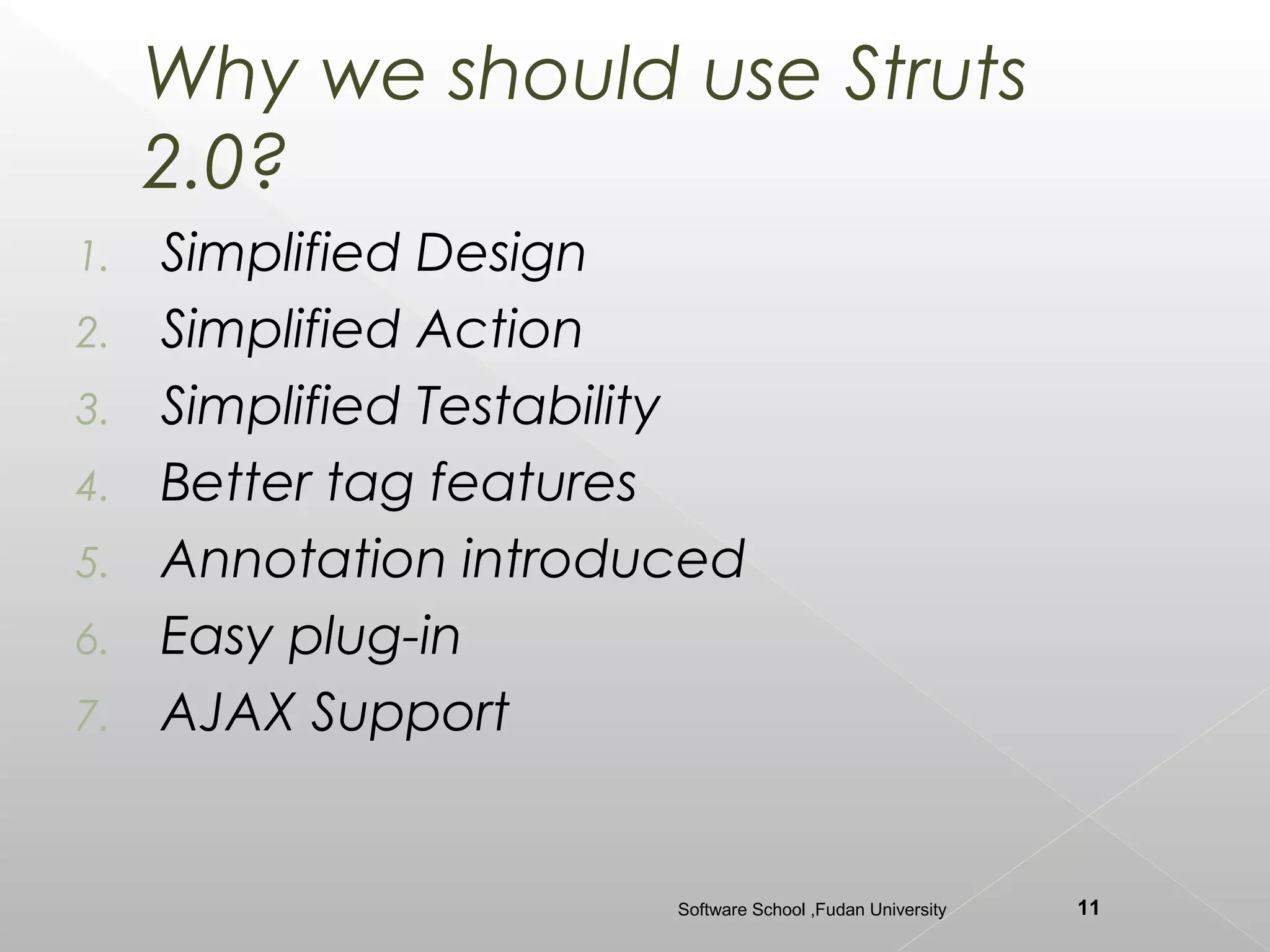 Why we should use Struts
     2.0?
1.   Simplified Design
2.   Simplified Action
3.   Simplified Testability
4.   Better tag features
5.   Annotation introduced
6.   Easy plug-in
7.   AJAX Support


                        Software School ,Fudan University   11
 