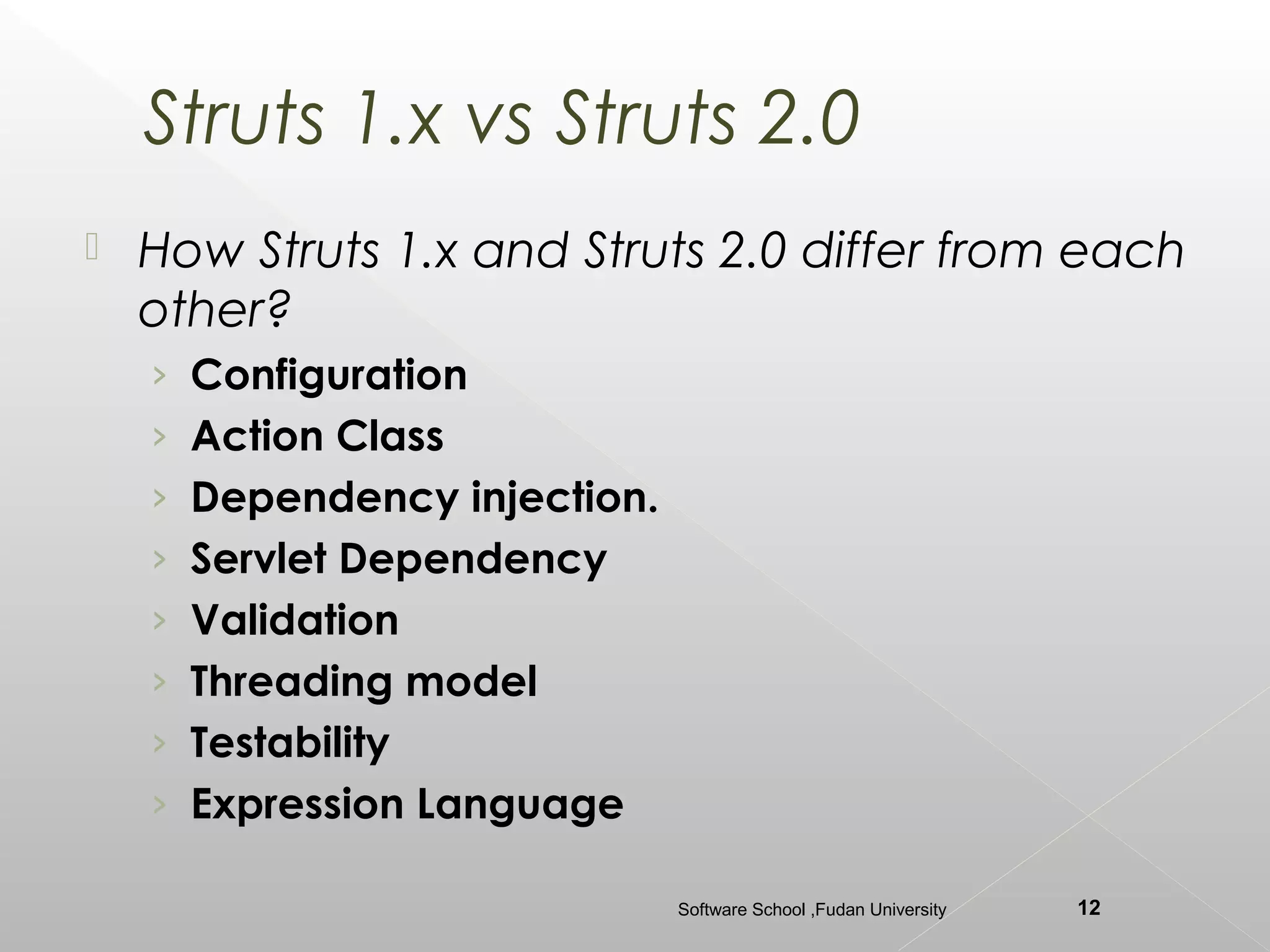 Struts 1.x vs Struts 2.0
   How Struts 1.x and Struts 2.0 differ from each
    other?
    › Configuration
    › Action Class
    › Dependency injection.
    › Servlet Dependency
    › Validation
    › Threading model
    › Testability
    › Expression Language

                              Software School ,Fudan University   12
 