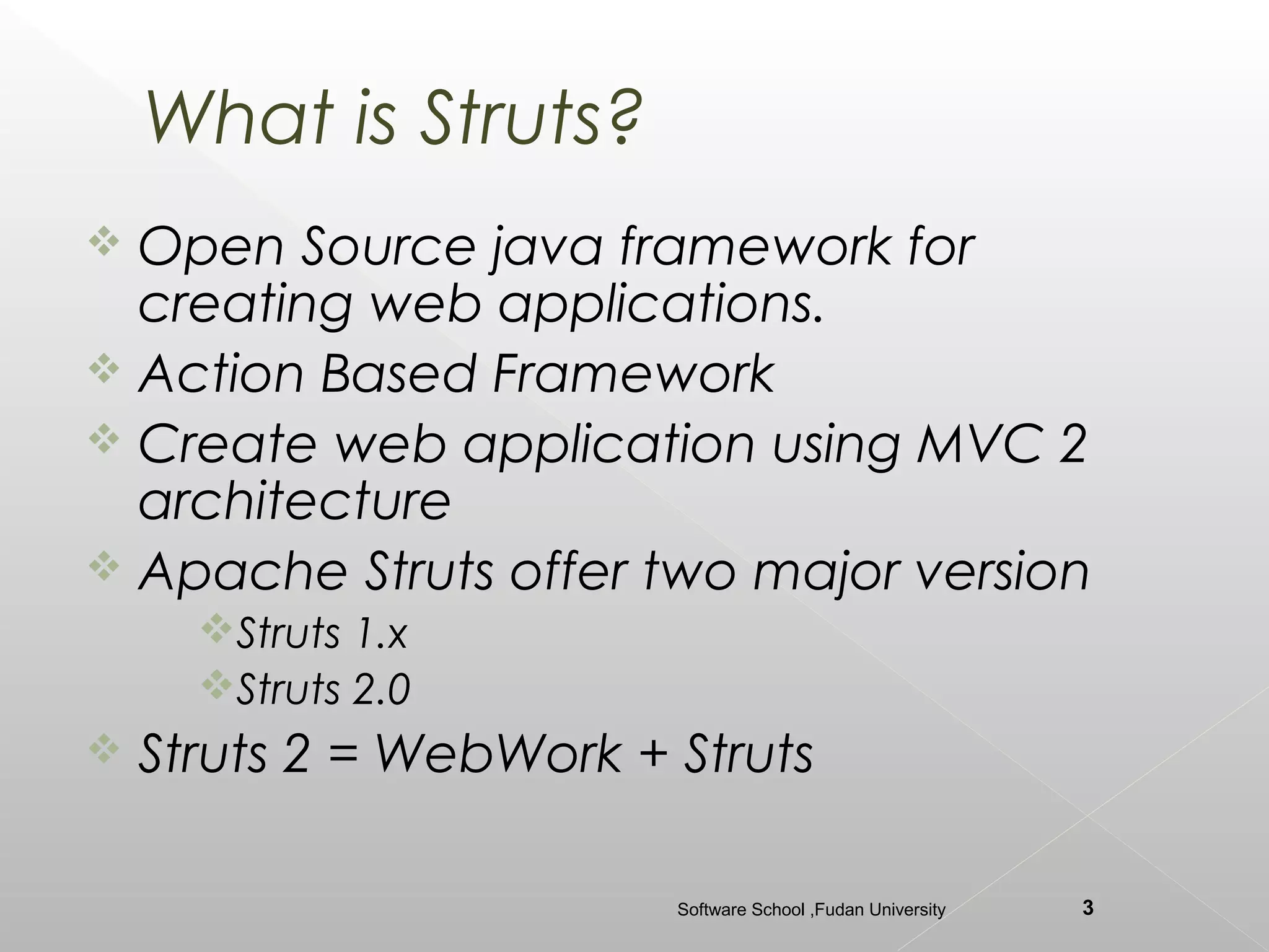 What is Struts?
 Open Source java framework for
  creating web applications.
 Action Based Framework
 Create web application using MVC 2
  architecture
 Apache Struts offer two major version
      Struts 1.x
      Struts 2.0
   Struts 2 = WebWork + Struts

                         Software School ,Fudan University   3
 