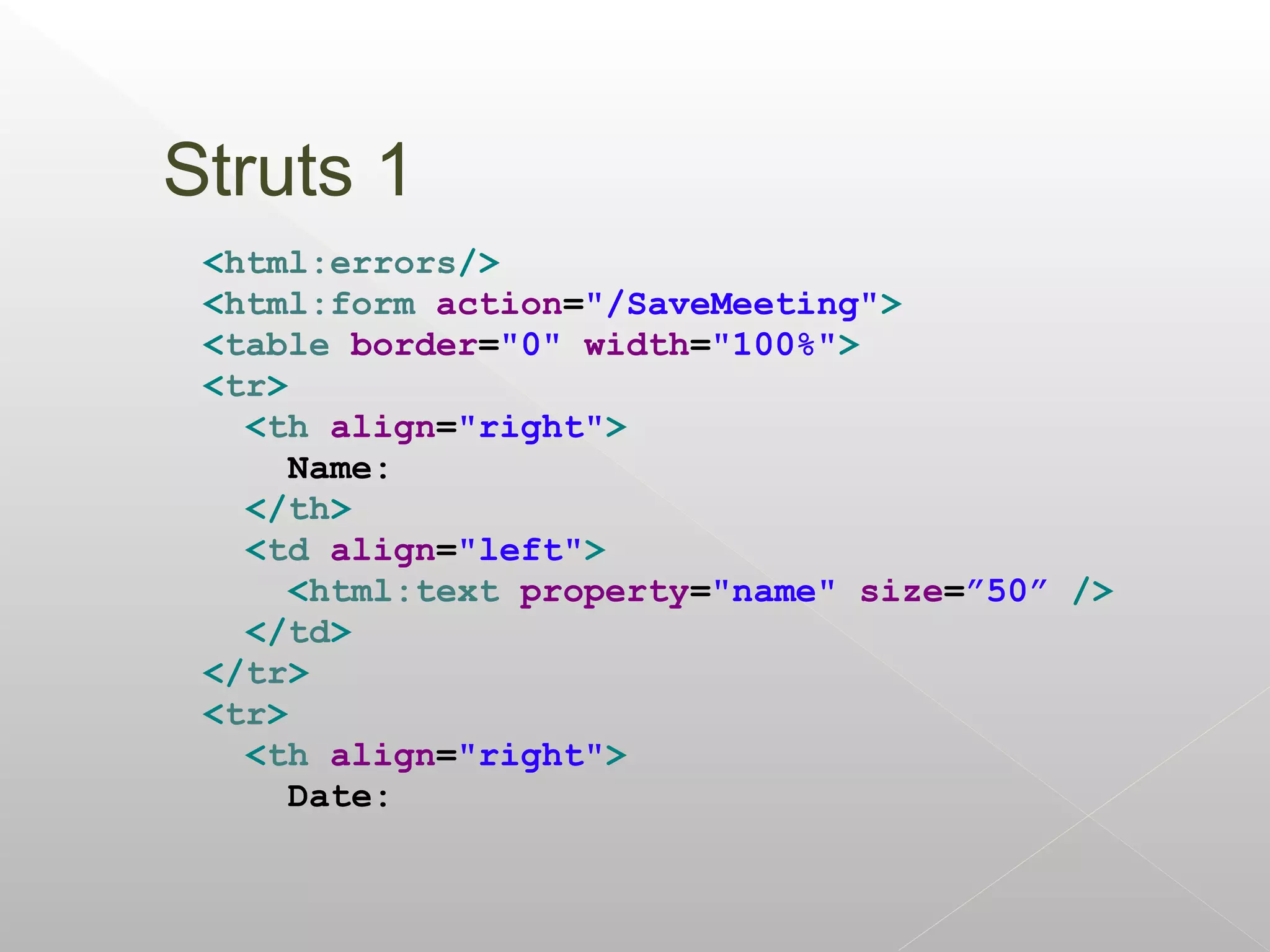 Struts 1
 <html:errors/>
 <html:form action="/SaveMeeting">
 <table border="0" width="100%">
 <tr>
   <th align="right">
      Name:
   </th>
   <td align="left">
      <html:text property="name" size=”50” />
   </td>
 </tr>
 <tr>
   <th align="right">
      Date:
 