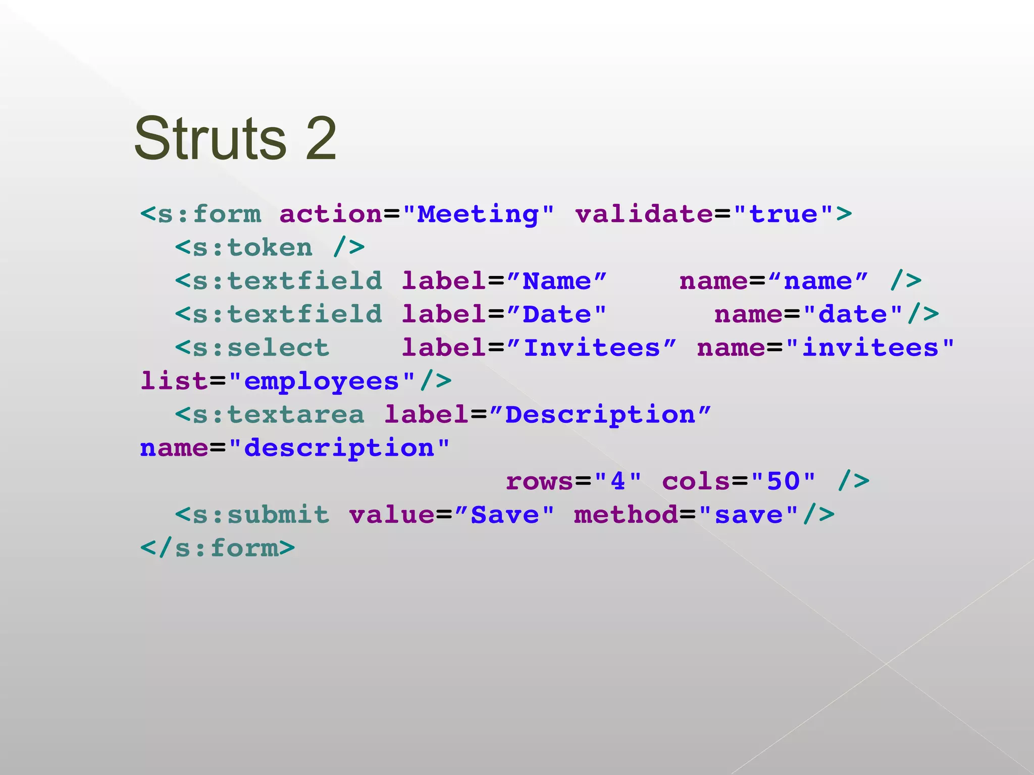 Struts 2
<s:form action="Meeting" validate="true">
  <s:token />
  <s:textfield label=”Name”    name=“name” />
  <s:textfield label=”Date"      name="date"/>
  <s:select    label=”Invitees” name="invitees" 
list="employees"/>
  <s:textarea label=”Description” 
name="description" 
                     rows="4" cols="50" />
  <s:submit value=”Save" method="save"/>
</s:form>
 