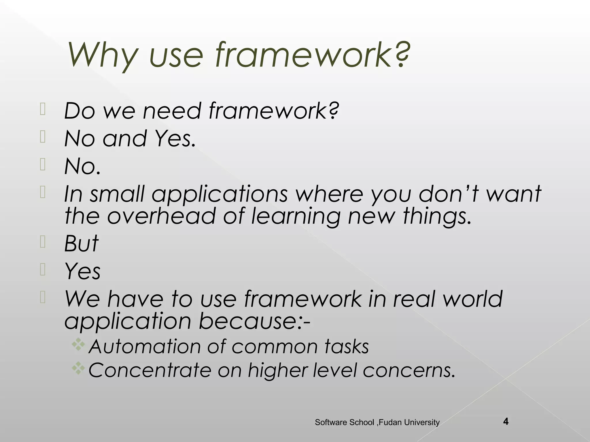 Why use framework?
   Do we need framework?
   No and Yes.
   No.
   In small applications where you don’t want
    the overhead of learning new things.
   But
   Yes
   We have to use framework in real world
    application because:-
     Automation of common tasks
     Concentrate on higher level concerns.

                            Software School ,Fudan University   4
 