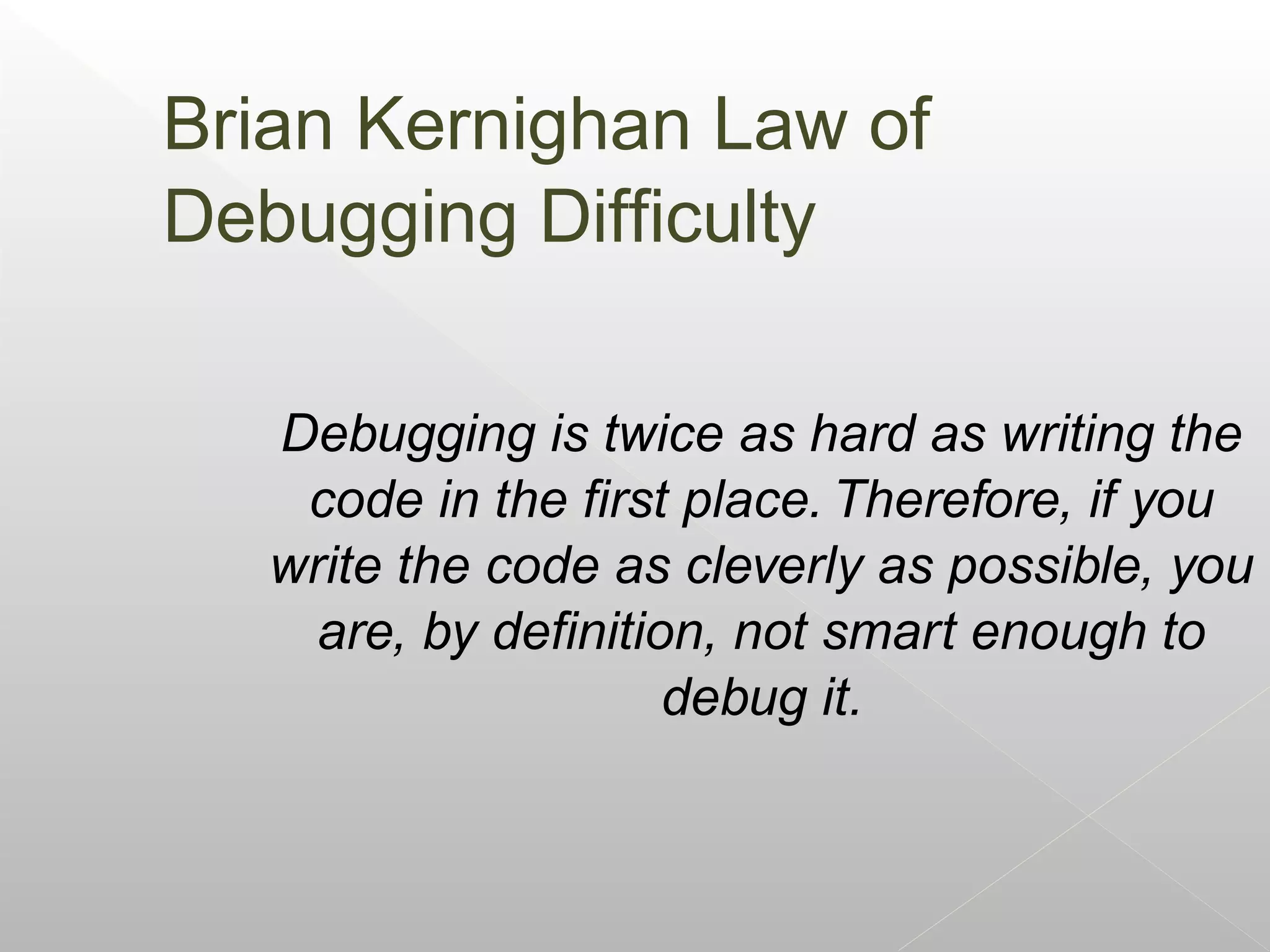 Brian Kernighan Law of
Debugging Difficulty

   Debugging is twice as hard as writing the
    code in the first place. Therefore, if you
   write the code as cleverly as possible, you
     are, by definition, not smart enough to
                      debug it.
 