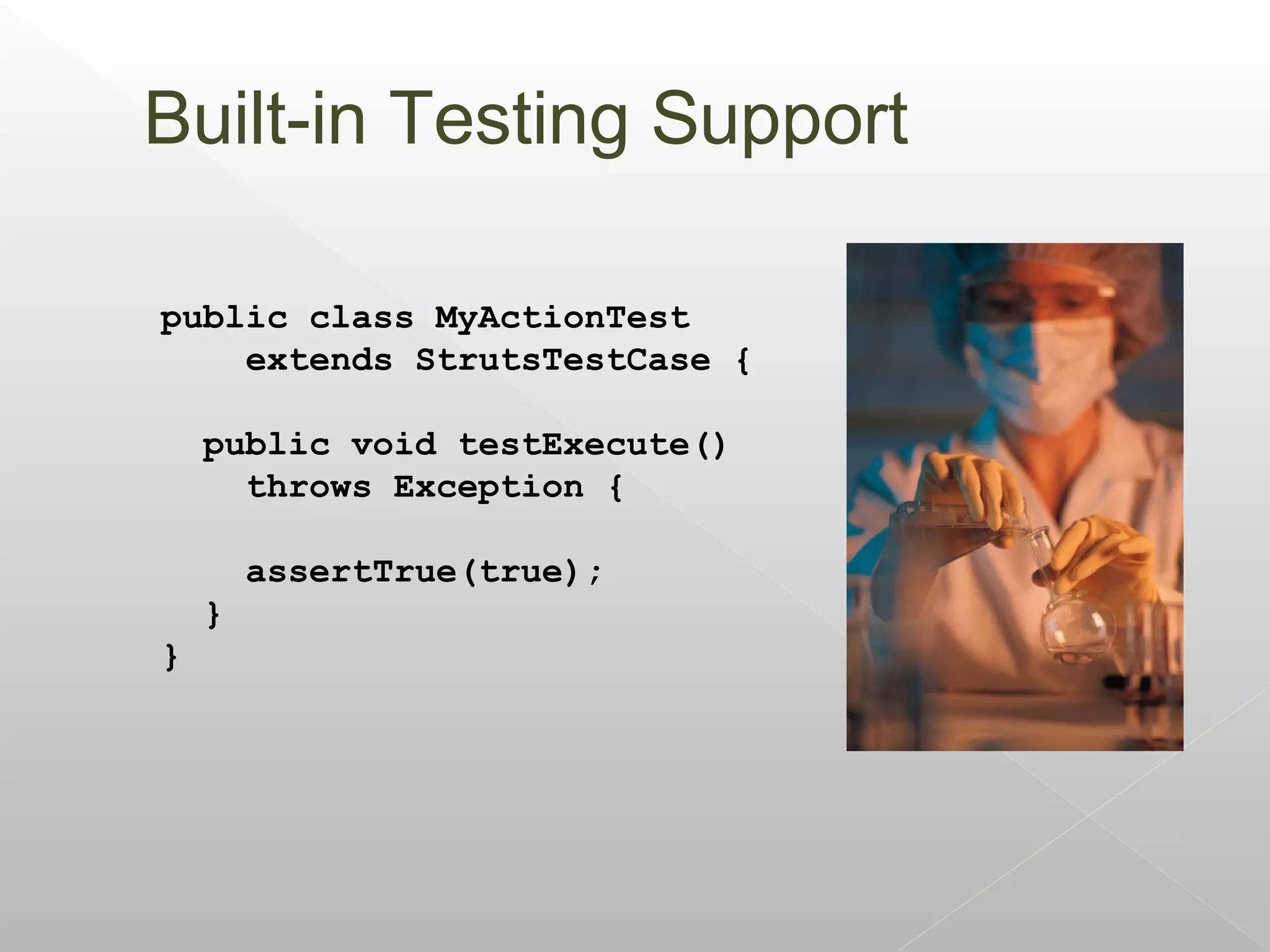 Built-in Testing Support

public class MyActionTest
    extends StrutsTestCase {

    public void testExecute()
      throws Exception {

        assertTrue(true);
    }
}
 