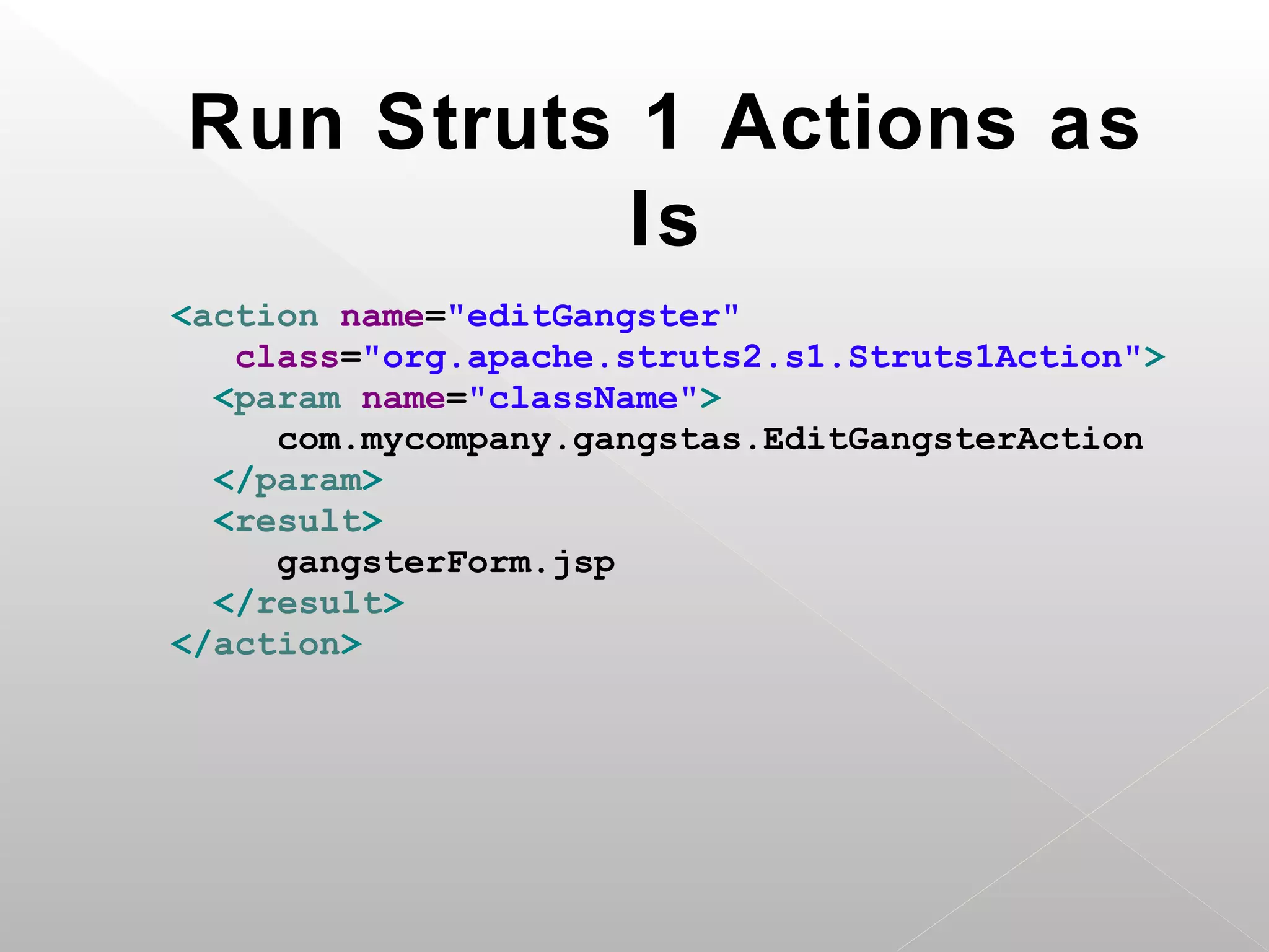 Run Struts 1 Actions as
           Is
<action name="editGangster"
   class="org.apache.struts2.s1.Struts1Action">
  <param name="className">
     com.mycompany.gangstas.EditGangsterAction
  </param>
  <result>
     gangsterForm.jsp
  </result>
</action>
 