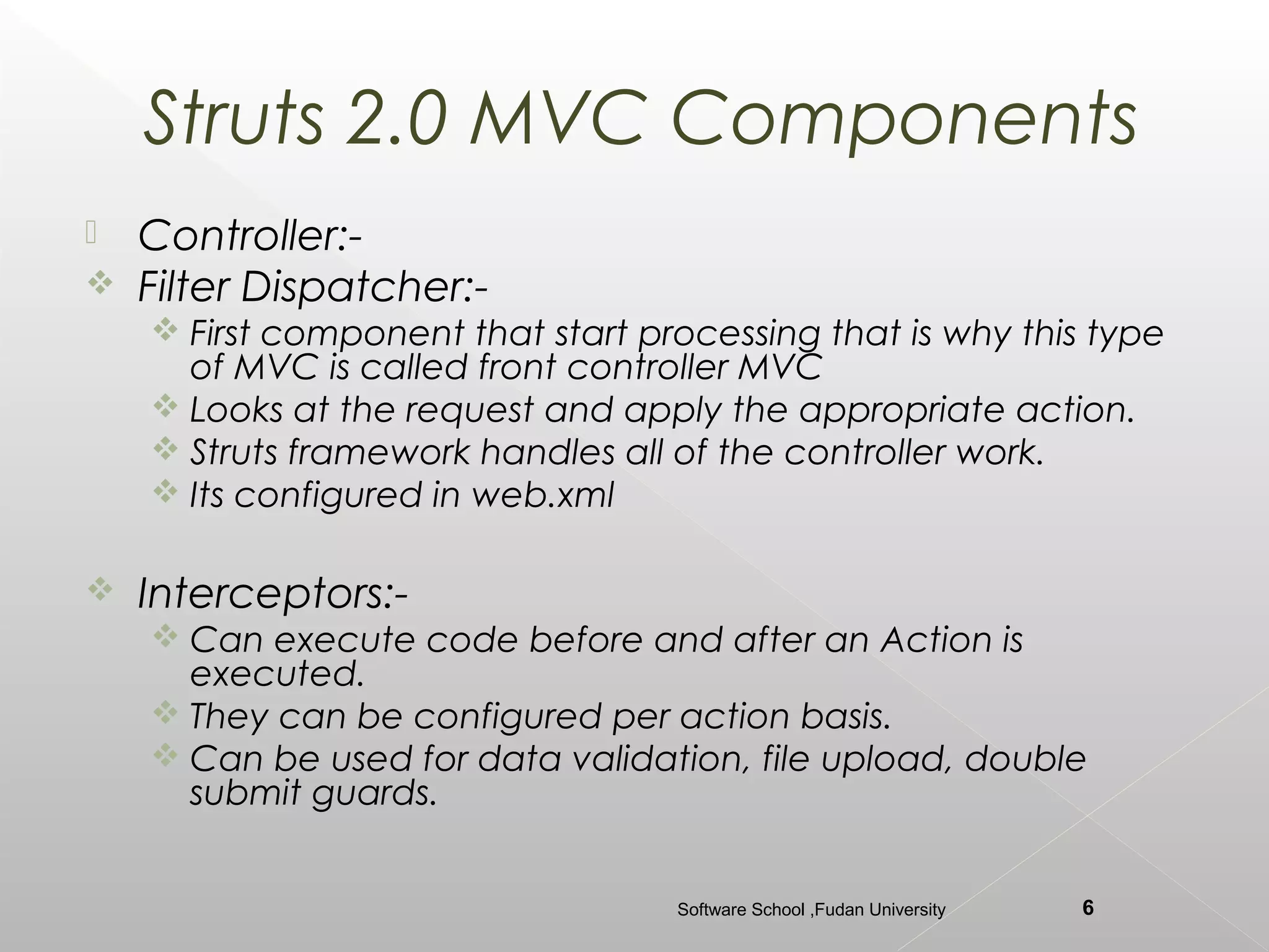 Struts 2.0 MVC Components
   Controller:-
   Filter Dispatcher:-
     First component that start processing that is why this type
      of MVC is called front controller MVC
     Looks at the request and apply the appropriate action.
     Struts framework handles all of the controller work.
     Its configured in web.xml

   Interceptors:-
     Can execute code before and after an Action is
      executed.
     They can be configured per action basis.
     Can be used for data validation, file upload, double
      submit guards.


                                   Software School ,Fudan University   6
 