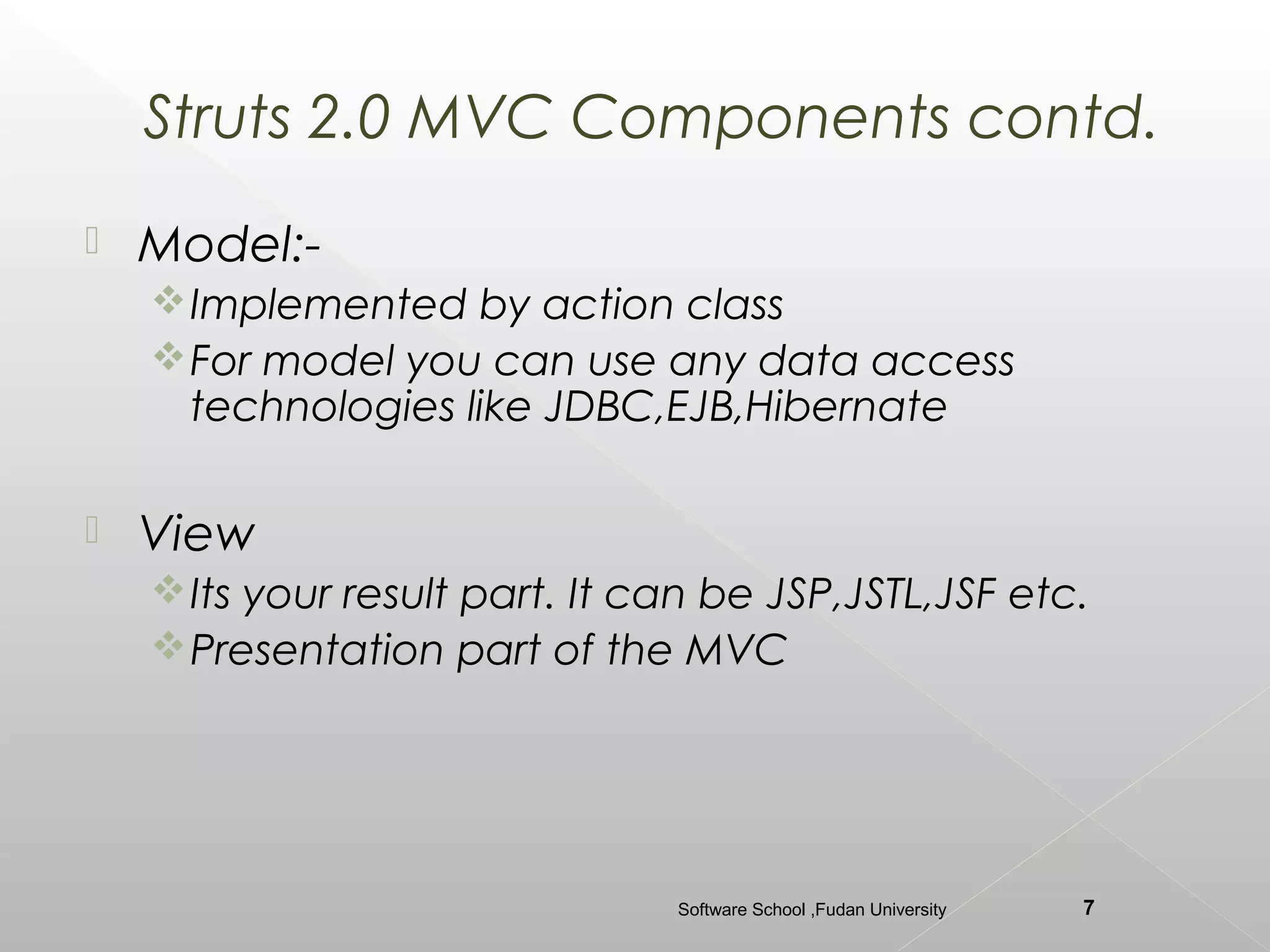 Struts 2.0 MVC Components contd.
   Model:-
     Implemented by action class
     For model you can use any data access
      technologies like JDBC,EJB,Hibernate

   View
     Its your result part. It can be JSP,JSTL,JSF etc.
     Presentation part of the MVC




                                Software School ,Fudan University   7
 